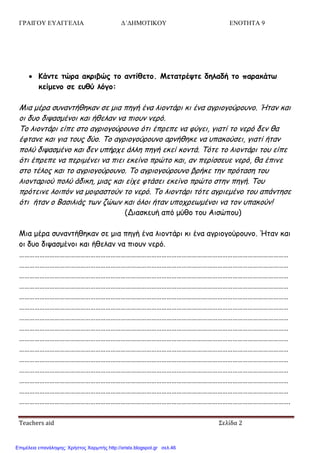 ΓΡΑΙΓΟΥ ΕΥΑΓΓΕΛΙΑ Δ΄ΔΗΜΟΤΙΚΟΥ ΕΝΟΤΗΤΑ 9
Teachers aid Σελίδα 2
 Κάμηε ηώοα ακοιβώπ ηξ αμηίθεηξ. Μεηαηοέσηε δηλαδή ηξ παοακάητ
κείμεμξ ζε ερθύ λόγξ:
Μηα μένα ζοκακηήζεθακ ζε μηα πεγή έκα ιημκηάνη θη έκα αγνημγμύνμοκμ. Ήηακ θαη
μη δομ δηραζμέκμη θαη ήζειακ κα πημοκ κενό.
Σμ ιημκηάνη είπε ζημ αγνημγμύνμοκμ όηη έπνεπε κα θύγεη, γηαηί ημ κενό δεκ ζα
έθηακε θαη γηα ημοξ δύμ. Σμ αγνημγμύνμοκμ ανκήζεθε κα οπαθμύζεη, γηαηί ήηακ
πμιύ δηραζμέκμ θαη δεκ οπήνπε άιιε πεγή εθεί θμκηά. Σόηε ημ ιημκηάνη ημο είπε
όηη έπνεπε κα πενημέκεη κα πηεη εθείκμ πνώημ θαη, ακ πενίζζεοε κενό, ζα έπηκε
ζημ ηέιμξ θαη ημ αγνημγμύνμοκμ. Σμ αγνημγμύνμοκμ βνήθε ηεκ πνόηαζε ημο
ιημκηανημύ πμιύ άδηθε, μηαξ θαη είπε θηάζεη εθείκμ πνώημ ζηεκ πεγή. Σμο
πνόηεηκε ιμηπόκ κα μμηναζημύκ ημ κενό. Σμ ιημκηάνη ηόηε αγνηεμέκμ ημο απάκηεζε
όηη ήηακ μ Βαζηιηάξ ηςκ δώςκ θαη όιμη ήηακ οπμπνεςμέκμη κα ημκ οπαθμύκ!
(Δηαζθεοή από μύζμ ημο Αηζώπμο)
Μηα μένα ζοκακηήζεθακ ζε μηα πεγή έκα ιημκηάνη θη έκα αγνημγμύνμοκμ. Ήηακ θαη
μη δομ δηραζμέκμη θαη ήζειακ κα πημοκ κενό.
……………………………………………………………………………………………………………………………………………
……………………………………………………………………………………………………………………………………………
……………………………………………………………………………………………………………………………………………
……………………………………………………………………………………………………………………………………………
……………………………………………………………………………………………………………………………………………
……………………………………………………………………………………………………………………………………………
……………………………………………………………………………………………………………………………………………
……………………………………………………………………………………………………………………………………………
……………………………………………………………………………………………………………………………………………
……………………………………………………………………………………………………………………………………………
……………………………………………………………………………………………………………………………………………
……………………………………………………………………………………………………………………………………………
……………………………………………………………………………………………………………………………………………
……………………………………………………………………………………………………………………………………………
…………………………………………………………………………………………………………………………………………….
Επιμέλεια επανάληψης: Χρήστος Χαρμπής http://xristx.blogspot.gr σελ.46
 