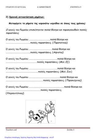 ΓΡΑΙΓΟΥ ΕΥΑΓΓΕΛΙΑ Δ΄ΔΗΜΟΤΙΚΟΥ ΕΝΟΤΗΤΑ 9
Teachers aid Σελίδα 3
2) Χοξμική αμηικαηάζηαζη οημάητμ:
Μεηαθέοεηε ηα οήμαηα ηηπ παοακάητ πεοιόδξρ ζε όλξρπ ηξρπ ςοόμξρπ:
Ο γμκείξ ημο Ρςμαίμο επηζθέπημκηαη πμιιά ζέαηνα θαη παναθμιμοζμύκ πμιιέξ
παναζηάζεηξ.
Ο γμκείξ ημο Ρςμαίμο …………………………………..πμιιά ζέαηνα θαη
………………………………………..πμιιέξ παναζηάζεηξ. (Παναηαηηθόξ)
Ο γμκείξ ημο Ρςμαίμο ………………………………………πμιιά ζέαηνα θαη
………………………………………..πμιιέξ παναζηάζεηξ. (Αόνηζημξ)
Ο γμκείξ ημο Ρςμαίμο ……………………………………………….πμιιά ζέαηνα θαη
……………………………………………………πμιιέξ παναζηάζεηξ. (Μει. Γλ.)
Ο γμκείξ ημο Ρςμαίμο ……………………………………………….πμιιά ζέαηνα θαη
……………………………………………………..πμιιέξ παναζηάζεηξ. (Μει. ΢οκ.)
Ο γμκείξ ημο Ρςμαίμο ……………………………………………………πμιιά ζέαηνα θαη
………………………………………………………………πμιιέξ παναζηάζεηξ. (Παναθείμεκμξ)
Ο γμκείξ ημο Ρςμαίμο …………………………………………………………..πμιιά ζέαηνα θαη
………………………………………………………….πμιιέξ παναζηάζεηξ.
(Τπενζοκηέιηθμξ)
Επιμέλεια επανάληψης: Χρήστος Χαρμπής http://xristx.blogspot.gr σελ.47
 