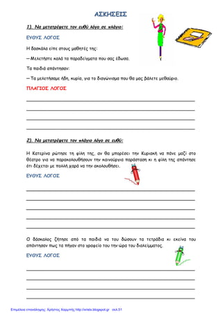 ΑΑΑΣΣΣΚΚΚΗΗΗΣΣΣΕΕΕΙΙΙΣΣΣ
1). Να μετατρέψετε τον ευθύ λόγο σε πλάγιο:
ΕΥΘΥΣ ΛΟΓΟΣ
Η δασκάλα είπε στους μαθητές της:
─ Μελετήστε καλά τα παραδείγματα που σας έδωσα.
Τα παιδιά απάντησαν:
─ Τα μελετήσαμε ήδη, κυρία, για το διαγώνισμα που θα μας βάλετε μεθαύριο.
ΠΛΑΓΙΟΣ ΛΟΓΟΣ
____________________________________________________________
____________________________________________________________
____________________________________________________________
____________________________________________________________
2). Να μετατρέψετε τον πλάγιο λόγο σε ευθύ:
Η Κατερίνα ρώτησε τη φίλη της, αν θα μπορέσει την Κυριακή να πάνε μαζί στο
θέατρο για να παρακολουθήσουν την καινούργια παράσταση κι η φίλη της απάντησε
ότι δέχεται με πολλή χαρά να την ακολουθήσει.
ΕΥΘΥΣ ΛΟΓΟΣ
____________________________________________________________
____________________________________________________________
____________________________________________________________
____________________________________________________________
____________________________________________________________
Ο δάσκαλος ζήτησε από τα παιδιά να του δώσουν τα τετράδια κι εκείνα του
απάντησαν πως τα πήγαν στο γραφείο του την ώρα του διαλείμματος.
ΕΥΘΥΣ ΛΟΓΟΣ
____________________________________________________________
____________________________________________________________
____________________________________________________________
____________________________________________________________
Επιμέλεια επανάληψης: Χρήστος Χαρμπής http://xristx.blogspot.gr σελ.51
 