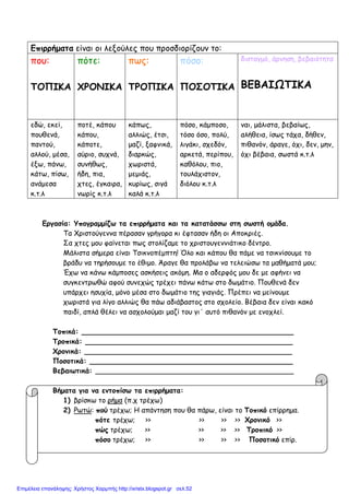 Eπιρρήματα είναι οι λεξούλες που προσδιορίζουν το:
που:
ΤΟΠΙΚΑ
πότε:
ΧΡΟΝΙΚΑ
πως:
ΤΡΟΠΙΚΑ
πόσο:
ΠΟΣΟΤΙΚΑ
δισταγμό, άρνηση, βεβαιότητα
ΒΕΒΑΙΩΤΙΚΑ
εδώ, εκεί,
πουθενά,
παντού,
αλλού, μέσα,
έξω, πάνω,
κάτω, πίσω,
ανάμεσα
κ.τ.λ
ποτέ, κάπου
κάπου,
κάποτε,
αύριο, συχνά,
συνήθως,
ήδη, πια,
χτες, έγκαιρα,
νωρίς κ.τ.λ
κάπως,
αλλιώς, έτσι,
μαζί, ξαφνικά,
διαρκώς,
χωριστά,
μεμιάς,
κυρίως, σιγά
καλά κ.τ.λ
πόσο, κάμποσο,
τόσο όσο, πολύ,
λιγάκι, σχεδόν,
αρκετά, περίπου,
καθόλου, πιο,
τουλάχιστον,
διόλου κ.τ.λ
ναι, μάλιστα, βεβαίως,
αλήθεια, ίσως τάχα, δήθεν,
πιθανόν, άραγε, όχι, δεν, μην,
όχι βέβαια, σωστά κ.τ.λ
Εργασία: Υπογραμμίζω τα επιρρήματα και τα κατατάσσω στη σωστή ομάδα.
Τα Χριστούγεννα πέρασαν γρήγορα κι έφτασαν ήδη οι Αποκριές.
Σα χτες μου φαίνεται πως στολίζαμε το χριστουγεννιάτικο δέντρο.
Μάλιστα σήμερα είναι Τσικνοπέμπτη! Όλο και κάπου θα πάμε να τσικνίσουμε το
βράδυ να τηρήσουμε το έθιμο. Άραγε θα προλάβω να τελειώσω τα μαθήματά μου;
Έχω να κάνω κάμποσες ασκήσεις ακόμη. Μα ο αδερφός μου δε με αφήνει να
συγκεντρωθώ αφού συνεχώς τρέχει πάνω κάτω στο δωμάτιο. Πουθενά δεν
υπάρχει ησυχία, μόνο μέσα στο δωμάτιο της γιαγιάς. Πρέπει να μείνουμε
χωριστά για λίγο αλλιώς θα πάω αδιάβαστος στο σχολείο. Βέβαια δεν είναι κακό
παιδί, απλά θέλει να ασχολούμαι μαζί του γι΄ αυτό πιθανόν με ενοχλεί.
Τοπικά: ________________________________________________
Τροπικά: _______________________________________________
Χρονικά: _______________________________________________
Ποσοτικά: ______________________________________________
Βεβαιωτικά: _____________________________________________
Βήματα για να εντοπίσω τα επιρρήματα:
1) βρίσκω το ρήμα (π.χ τρέχω)
2) Ρωτώ: πού τρέχω; Η απάντηση που θα πάρω, είναι το Τοπικό επίρρημα.
πότε τρέχω; >> >> >> >> Χρονικό >>
πώς τρέχω; >> >> >> >> Τροπικό >>
πόσο τρέχω; >> >> >> >> Ποσοτικό επίρ.
Επιμέλεια επανάληψης: Χρήστος Χαρμπής http://xristx.blogspot.gr σελ.52
 