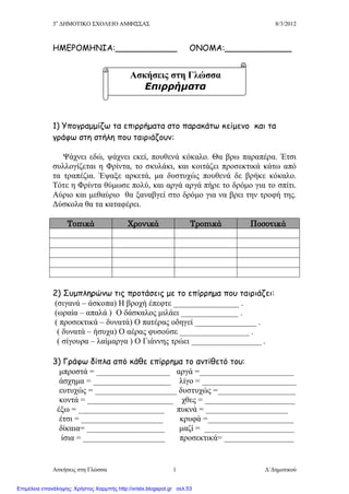 3ο
ΔΗΜΟΤΙΚΟ ΣΧΟΛΕΙΟ ΑΜΦΙΣΣΑΣ 8/3/2012
Ασκήσεις στη Γλώσσα Δ΄Δημοτικού1
ΗΜΕΡΟΜΗΝΙΑ:____________ ΟΝΟΜΑ:_____________
1) Υπογραμμίζω τα επιρρήματα στο παρακάτω κείμενο και τα
γράφω στη στήλη που ταιριάζουν:
Ψάχνει εδώ, ψάχνει εκεί, πουθενά κόκαλο. Θα βρω παραπέρα. Έτσι
συλλογίζεται η Φρίντα, το σκυλάκι, και κοιτάζει προσεκτικά κάτω από
τα τραπέζια. Έψαξε αρκετά, μα δυστυχώς πουθενά δε βρήκε κόκαλο.
Τότε η Φρίντα θύμωσε πολύ, και αργά αργά πήρε το δρόμο για το σπίτι.
Αύριο και μεθαύριο θα ξαναβγεί στο δρόμο για να βρει την τροφή της.
Δύσκολα θα τα καταφέρει.
Τοπικά Χρονικά Τροπικά Ποσοτικά
2) Συμπληρώνω τις προτάσεις με το επίρρημα που ταιριάζει:
(σιγανά – άσκοπα) Η βροχή έπεφτε ________________ .
(ωραία – απαλά ) Ο δάσκαλος μιλάει ______________ .
( προσεκτικά – δυνατά) Ο πατέρας οδηγεί _______________ .
( δυνατά – ήσυχα) Ο αέρας φυσούσε _________________ .
( σίγουρα – λαίμαργα ) Ο Γιάννης τρώει _________________ .
3) Γράφω δίπλα από κάθε επίρρημα το αντίθετό του:
μπροστά = __________________ αργά =_______________________
άσχημα = ___________________ λίγο = _______________________
ευτυχώς = ____________________ δυστυχώς =___________________
κοντά = _____________________ χθες = ______________________
έξω = _____________________ πυκνά = ____________________
έτσι = ____________________ κρυφά =_____________________
δίκαια= ___________________ μαζί = ______________________
ίσια = ____________________ προσεκτικά= _________________
Ασκήσεις στη Γλώσσα
Επιρρήματα
Επιμέλεια επανάληψης: Χρήστος Χαρμπής http://xristx.blogspot.gr σελ.53
 