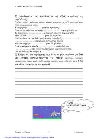 3ο
ΔΗΜΟΤΙΚΟ ΣΧΟΛΕΙΟ ΑΜΦΙΣΣΑΣ 8/3/2012
Ασκήσεις στη Γλώσσα Δ΄Δημοτικού2
4) Συμπληρώνω τις προτάσεις με τις λέξεις ή φράσεις της
παρένθεσης:
( μέσα, κοντά, απέναντι, κάπου αλλού, ανάμεσα, μεταξύ, μπροστά σου,
γύρω τους, μακριά, κάτω)
Έλα γρήγορα ……………… γιατί θα κρυώσεις!
Ο αυτοκινητόδρομος περνούσε ………………… από ψηλά δέντρα.
Σε παρακαλώ, ……………….. φίλων δεν υπάρχει παρεξήγηση!
Μην κάθεσαι …………………. γιατί δε σε βλέπω.
Όταν μπήκαν στο σχολείο, μαζεύτηκαν οι μαθητές …………………. .
……………………. υπάρχει ένα πανέμορφο άλσος.
Κατέβα γρήγορα ………………. γιατί θα χτυπήσεις !
Από τα νεύρα του πέταξε ………………… τα κλειδιά του.
………………… από το σπίτι μας χτίζουν μια πολυκατοικία.
Δεν τα βρίσκω, θα τα έβαλα ……………………. .
5) Γράφω σε μία παράγραφο των δέκα σειρών περίπου μια δική
μου ιστορία χρησιμοποιώντας τις λέξεις: αμέσως, ολόγυρα,
οπουδήποτε, όπως, μαζί, πολύ, λιγάκι, σωστά, ίσως, πιθανόν, ποτέ ( Τις
κυκλώνω στο κείμενο που γράφω).
_______________________________________________
_______________________________________________
_______________________________________________
_______________________________________________
_______________________________________________
_______________________________________________
_______________________________________________
_______________________________________________
_______________________________________________
_______________________________________________
ΚΑΛΟ
ΣΑΒΒΑΤΟΚΥΡΙΑΚΟ
!!!!
Επιμέλεια επανάληψης: Χρήστος Χαρμπής http://xristx.blogspot.gr σελ.54
 