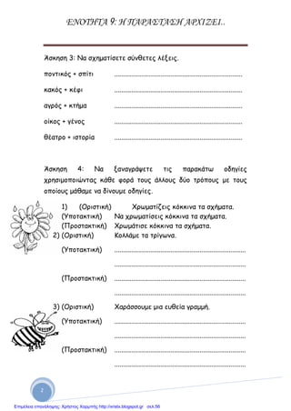 ΕΝΟΤΗΤΑ 9: Η ΠΑΡΑΣΤΑΣΗ ΑΡΧΙΖΕΙ..
2
Άσκηση 3: Να σχηματίσετε σύνθετες λέξεις.
ποντικός + σπίτι ...........................................................................
κακός + κέφι ...........................................................................
αγρός + κτήμα ...........................................................................
οίκος + γένος ...........................................................................
θέατρο + ιστορία ...........................................................................
Άσκηση 4: Να ξαναγράψετε τις παρακάτω οδηγίες
χρησιμοποιώντας κάθε φορά τους άλλους δύο τρόπους με τους
οποίους μάθαμε να δίνουμε οδηγίες.
1) (Οριστική) Χρωματίζεις κόκκινα τα σχήματα.
(Υποτακτική) Να χρωματίσεις κόκκινα τα σχήματα.
(Προστακτική) Χρωμάτισε κόκκινα τα σχήματα.
2) (Οριστική) Κολλάμε τα τρίγωνα.
(Υποτακτική) .............................................................................
.............................................................................
(Προστακτική) .............................................................................
.............................................................................
3) (Οριστική) Χαράσσουμε μια ευθεία γραμμή.
(Υποτακτική) .............................................................................
.............................................................................
(Προστακτική) .............................................................................
.............................................................................
Επιμέλεια επανάληψης: Χρήστος Χαρμπής http://xristx.blogspot.gr σελ.56
 