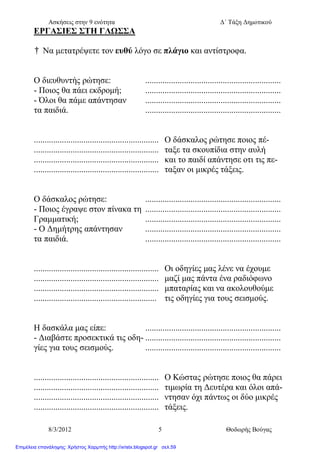 Ασκήσεις στην 9 ενότητα Δ΄ Τάξη Δημοτικού
8/3/2012 5 Θοδωρής Βούγας
ΕΡΓΑΣΙΕΣ ΣΤΗ ΓΛΩΣΣΑ
† Να μετατρέψετε τον ευθύ λόγο σε πλάγιο και αντίστροφα.
Ο διευθυντής ρώτησε: ...............................................................
- Ποιος θα πάει εκδρομή; ...............................................................
- Όλοι θα πάμε απάντησαν ...............................................................
τα παιδιά. ...............................................................
.......................................................... Ο δάσκαλος ρώτησε ποιος πέ-
.......................................................... ταξε τα σκουπίδια στην αυλή
.......................................................... και το παιδί απάντησε οτι τις πε-
.......................................................... ταξαν οι μικρές τάξεις.
Ο δάσκαλος ρώτησε: ...............................................................
- Ποιος έγραψε στον πίνακα τη ...............................................................
Γραμματική; ...............................................................
- Ο Δημήτρης απάντησαν ...............................................................
τα παιδιά. ...............................................................
.......................................................... Οι οδηγίες μας λένε να έχουμε
.......................................................... μαζί μας πάντα ένα ραδιόφωνο
.......................................................... μπαταρίας και να ακολουθούμε
......................................................... τις οδηγίες για τους σεισμούς.
Η δασκάλα μας είπε: ...............................................................
- Διαβάστε προσεκτικά τις οδη- ...............................................................
γίες για τους σεισμούς. ...............................................................
.......................................................... Ο Κώστας ρώτησε ποιος θα πάρει
.......................................................... τιμωρία τη Δευτέρα και όλοι απά-
.......................................................... ντησαν όχι πάντως οι δύο μικρές
.......................................................... τάξεις.
Επιμέλεια επανάληψης: Χρήστος Χαρμπής http://xristx.blogspot.gr σελ.59
 