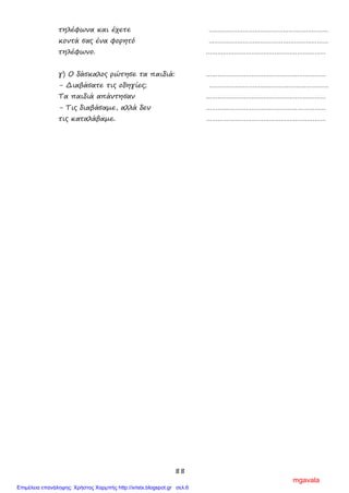 88
τηλέφωνα και έχετε ………………………………………………………
κοντά σας ένα φορητό ………………………………………………………
τηλέφωνο. ………………………………………………………
γ) Ο δάσκαλος ρώτησε τα παιδιά: ………………………………………………………
- Διαβάσατε τις οδηγίες; ………………………………………………………
Τα παιδιά απάντησαν ………………………………………………………
- Τις διαβάσαμε, αλλά δεν ………………………………………………………
τις καταλάβαμε. ………………………………………………………
mgavala
Επιμέλεια επανάληψης: Χρήστος Χαρμπής http://xristx.blogspot.gr σελ.6
 