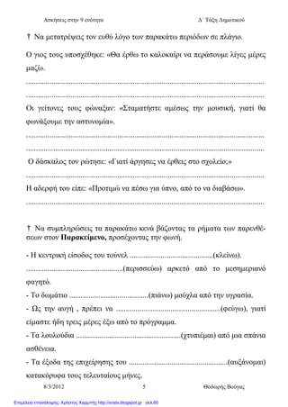 Ασκήσεις στην 9 ενότητα Δ΄ Τάξη Δημοτικού
8/3/2012 5 Θοδωρής Βούγας
† Να μετατρέψεις τον ευθύ λόγο των παρακάτω περιόδων σε πλάγιο.
Ο γιος τους υποσχέθηκε: «Θα έρθω το καλοκαίρι να περάσουμε λίγες μέρες
μαζί».
...........................................................................................................................
...........................................................................................................................
Οι γείτονες τους φώναξαν: «Σταματήστε αμέσως την μουσική, γιατί θα
φωνάξουμε την αστυνομία».
...........................................................................................................................
...........................................................................................................................
Ο δάσκαλος τον ρώτησε: «Γιατί άργησες να έρθεις στο σχολείο;»
...........................................................................................................................
Η αδερφή του είπε: «Προτιμώ να πέσω για ύπνο, από το να διαβάσω».
...........................................................................................................................
† Να συμπληρώσεις τα παρακάτω κενά βάζοντας τα ρήματα των παρενθέ-
σεων στον Παρακείμενο, προσέχοντας την φωνή.
- Η κεντρική είσοδος του τούνελ ...........................................(κλείνω).
..................................................(περισσεύω) αρκετό από το μεσημεριανό
φαγητό.
- Το δωμάτιο .........................................(πιάνω) μούχλα από την υγρασία.
- Ως την αυγή , πρέπει να ......................................................(φεύγω), γιατί
είμαστε ήδη τρεις μέρες έξω από το πρόγραμμα.
- Τα λουλούδια ......................................................(χτυπιέμαι) από μια σπάνια
ασθένεια.
- Τα έξοδα της επιχείρησης του ...................................................(αυξάνομαι)
κατακόρυφα τους τελευταίους μήνες.
Επιμέλεια επανάληψης: Χρήστος Χαρμπής http://xristx.blogspot.gr σελ.60
 