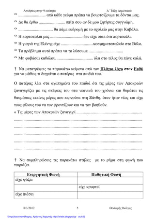 Ασκήσεις στην 9 ενότητα Δ΄ Τάξη Δημοτικού
8/3/2012 5 Θοδωρής Βούγας
º .......................... από κάθε γεύμα πρέπει να βουρτσίζουμε τα δόντια μας.
º Δε θα έρθω ......................... σπίτι σου αν δε μου ζητήσεις συγγνώμη.
º ................................. θα πάμε εκδρομή με το σχολείο μας στην Καβάλα.
º Η πορτοκαλιά μας ............................... δεν είχε ούτε ένα πορτοκάλι.
º Η γιαγιά της Ελένης είχε ...............................κοσμηματοπωλείο στο Βόλο.
º Το πρόβλημα αυτό πρέπει να το λύσουμε .................................
º Μη φοβάσαι καθόλου, .................................. όλα στο τέλος θα πάνε καλά.
† Να μετατρέψεις το παρακάτω κείμενο από τον Πλάγιο λόγο στον Ευθύ
για να μάθεις τι διηγείται ο πατέρας στα παιδιά του.
Ο πατέρας λέει στα αγαπημένα του παιδιά ότι τις μέρες των Αποκρεών
ξαναγυρίζει με τις σκέψεις του στα νεανικά του χρόνια και θυμάται τις
θαυμάσιες εκείνες μέρες που περνούσε στη Ξάνθη, όταν ήταν νέος και είχε
τους φίλους του να τον φροντίζουν και να τον βοηθούν.
« Τις μέρες των Αποκρεών ξαναγυρί ...............................................................
...........................................................................................................................
...........................................................................................................................
...........................................................................................................................
...........................................................................................................................
...........................................................................................................................
† Να συμπληρώσεις τις παρακάτω στήλες με το ρήμα στη φωνή που
ταιριάζει.
Ενεργητική Φωνή Παθητική Φωνή
είχε ψάξει
είχε κρυφτεί
είχε πιάσει
Επιμέλεια επανάληψης: Χρήστος Χαρμπής http://xristx.blogspot.gr σελ.62
 