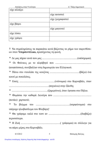 Ασκήσεις στην 9 ενότητα Δ΄ Τάξη Δημοτικού
8/3/2012 5 Θοδωρής Βούγας
είχε αλλάξει
είχε ποτιστεί
είχε ζωγραφιστεί
είχε βάψει
είχε μαγευτεί
είχε λύσει
είχε γράψει
† Να συμπληρώσεις τα παρακάτω κενά βάζοντας το ρήμα των παρενθέσε-
ων στον Υπερσυντέλικο, προσέχοντας τη φωνή.
º Δε μας πήραν αυτό που μας .....................................................(υπόσχομαι).
º Οι Φοίνικες με το αλφάβητό που ......................................................
(αναπτύσσω), συνέβαλλαν στη δημιουργία του Ελληνικού.
º Πάνω στο ντουλάπι της κουζίνας ............................................(βάζω) ένα
κουτί με σοκολάτες.
º Εσείς .....................................................(ντύνομαι) στο Καρναβάλι, όταν
............................................................(πηγαίνω) στην Ξάνθη;
º ......................................................(ξημερώνω), όταν έφτασα στο Πήλιο.
º Θυμάσαι την καθαρά Δευτέρα που .........................................................
(πετάω) χαρταετό;
º Το βλέμμα του ...................................................(καρφώνομαι) στο
υπέροχο ηλιοβασίλεμα του Φλεβάρη!
º Θα γράφαμε καλά στο τεστ αν ................................................(διαβάζω)
περισσότερο.
º Η Ζωή ...........................................................( γράφομαι) σε σύλλογο για
να πάρει μέρος στο Καρναβάλι.
Επιμέλεια επανάληψης: Χρήστος Χαρμπής http://xristx.blogspot.gr σελ.63
 