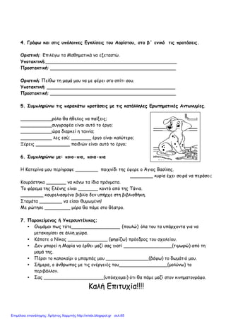 4. Γράφω και στις υπόλοιπες Εγκλίσεις του Αορίστου, στο β΄ ενικό τις προτάσεις.
Οριστική: Επιλέγω τα Μαθηματικά να εξεταστώ.
Υποτακτική:______________________________________________
Προστακτική: ____________________________________________
Οριστική: Πείθω τη μαμά μου να με φέρει στο σπίτι σου.
Υποτακτική: _____________________________________________
Προστακτική: ____________________________________________
5. Συμπληρώνω τις παρακάτω προτάσεις με τις κατάλληλες Ερωτηματικές Αντωνυμίες.
___________ρόλο θα ήθελες να παίξεις;
___________συγγραφέα είναι αυτό το έργο;
___________ώρα διαρκεί η ταινία;
___________ λες εσύ; _______ έργο είναι καλύτερο;
Ξέρεις ____________ παιδιών είναι αυτό το έργο;
6. Συμπληρώνω με: ποιο-πιο, ποια-πια
Η Κατερίνα μου περίγραψε ________ παιχνίδι της έφερε ο Άγιος Βασίλης.
________ κυρία έχει σειρά να περάσει;
Κουράστηκα _______ να κάνω τα ίδια πράγματα.
Το φόρεμα της Ελένης είναι _______ κοντό από της Τάνια.
________ κουρελιασμένο βιβλίο δεν υπήρχε στη βιβλιοθήκη.
Σταμάτα ________ να είσαι θυμωμένη!
Με ρώτησε _________ μέρα θα πάμε στο θέατρο.
7. Παρακείμενος ή Υπερσυντέλικος;
• Θυμάμαι πως τότε_________________ (πουλώ) όλα του τα υπάρχοντα για να
μετακομίσει σε άλλη χώρα.
• Κάποτε ο Νίκος ______________ (ψηφίζω) πρόεδρος του σχολείου.
• Δεν μπορεί η Μαρία να έρθει μαζί σας γιατί _________________(τιμωρώ) από τη
μαμά της.
• Πέρσι το καλοκαίρι ο μπαμπάς μου _______________(βάφω) το δωμάτιό μου.
• Σήμερα, ο άνθρωπος με τις ενέργειές του_________________(μολύνω) το
περιβάλλον.
• Σας _____________________(υπόσχομαι) ότι θα πάμε μαζί στον κινηματογράφο.
Καλή Επιτυχία!!!!
Επιμέλεια επανάληψης: Χρήστος Χαρμπής http://xristx.blogspot.gr σελ.65
Αγιώτου Μαριάννα
 