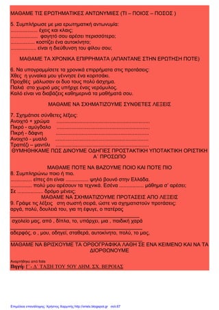 xristx.blogspot.gr Χρήστος Χαρμπής
ΜΑΘΑΜΕ ΤΙΣ ΕΡΩΤΗΜΑΤΙΚΕΣ ΑΝΤΩΝΥΜΙΕΣ (ΤΙ – ΠΟΙΟΣ – ΠΟΣΟΣ )
5. Συµπλήρωσε µε µια ερωτηµατική αντωνυµία:
................... έχεις και κλαις;
................... φαγητό σου αρέσει περισσότερο;
................. κοστίζει ένα αυτοκίνητο;
.................. είναι η διεύθυνση του φίλου σου;
ΜΑΘΑΜΕ ΤΑ ΧΡΟΝΙΚΑ ΕΠΙΡΡΗΜΑΤΑ (ΑΠΑΝΤΑΝΕ ΣΤΗΝ ΕΡΩΤΗΣΗ ΠΟΤΕ)
6. Να υπογραµµίσετε τα χρονικά επιρρήµατα στις προτάσεις:
Χθες η γυναίκα µου γέννησε ένα κοριτσάκι.
Προχθές µάλωσαν οι δυο τους πολύ άσχηµα.
Παλιά στο χωριό µας υπήρχε ένας νερόµυλος.
Καλό είναι να διαβάζεις καθηµερινά τα µαθήµατά σου.
ΜΑΘΑΜΕ ΝΑ ΣΧΗΜΑΤΙΖΟΥΜΕ ΣΥΝΘΕΤΕΣ ΛΕΞΕΙΣ
7. Σχηµάτισε σύνθετες λέξεις:
Ανοιχτό + χρώµα .................................................................
Πικρό - αµύγδαλο .................................................................
Πικρή - δάφνη .................................................................
Ανοιχτό - µυαλό .................................................................
Τραπέζι – µαντίλι .................................................................
ΘΥΜΗΘΗΚΑΜΕ ΠΩΣ ∆ΙΝΟΥΜΕ Ο∆ΗΓΙΕΣ ΠΡΟΣΤΑΚΤΙΚΗ ΥΠΟΤΑΚΤΙΚΗ ΟΡΙΣΤΙΚΗ
Α΄ ΠΡΟΣΩΠΟ
ΜΑΘΑΜΕ ΠΟΤΕ ΝΑ ΒΑΖΟΥΜΕ ΠΟΙΟ ΚΑΙ ΠΟΤΕ ΠΙΟ
8. Συµπληρώνω ποιο ή πιο.
............... είπες ότι είναι ................ ψηλό βουνό στην Ελλάδα.
............... πολύ µου αρέσουν τα τεχνικά. Εσένα ................. µάθηµα σ’ αρέσει;
Σε .................. δρόµο µένεις;
ΜΑΘΑΜΕ ΝΑ ΣΧΗΜΑΤΙΖΟΥΜΕ ΠΡΟΤΑΣΕΙΣ ΑΠΟ ΛΕΞΕΙΣ
9. Γράψε τις λέξεις στη σωστή σειρά, ώστε να σχηµατιστούν προτάσεις:
αργά, πολύ, δουλειά του, για τη έφυγε, ο πατέρας
_____________________________________________
σχολείο µας, από , δίπλα, το, υπάρχει, µια , παιδική χαρά
______________________________________________
αδερφός, ο , µου, οδηγεί, σταθερά, αυτοκίνητο, πολύ, το µας,
______________________________________________
ΜΑΘΑΜΕ ΝΑ ΒΡΙΣΚΟΥΜΕ ΤΑ ΟΡΘΟΓΡΑΦΙΚΑ ΛΑΘΗ ΣΕ ΕΝΑ ΚΕΙΜΕΝΟ ΚΑΙ ΝΑ ΤΑ
∆ΙΟΡΘΩΝΟΥΜΕ
Αναρτήθηκε από fotis
Πηγή: Γ΄- ∆΄ ΤΑΞΗ ΤΟΥ 5ΟΥ ∆ΗΜ. ΣΧ. ΒΕΡΟΙΑΣ
Επιμέλεια επανάληψης: Χρήστος Χαρμπής http://xristx.blogspot.gr σελ.67
 