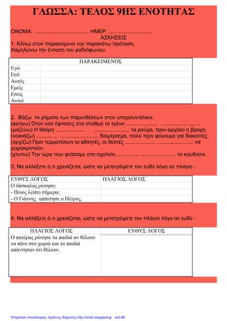 xristx.blogspot.gr Χρήστος Χαρμπής
ΓΛΩΣΣΑ: ΤΕΛΟΣ 9ΗΣ ΕΝΟΤΗΤΑΣ
ΟΝΟΜΑ: ..................................... ΗΜΕΡ. .............................
ΑΣΚΗΣΕΙΣ
1. Κλίνω στον παρακείµενο την παρακάτω πρόταση.
Χαµηλώνω την ένταση του ραδιόφωνου.
ΠΑΡΑΚΕΙΜΕΝΟΣ
Εγώ
Εσύ
Αυτός
Εµείς
Εσείς
Αυτοί
2. Βάζω τα ρήµατα των παρενθέσεων στον υπερσυντέλικο:
(φεύγω) Όταν εσύ έφτασες στο σταθµό το τρένο ..................... ..........................
(µαζεύω) Η Μαίρη .................... ........................ τα ρούχα, πριν αρχίσει η βροχή.
(νοικιάζω) .............. .......................... διαµέρισµα, πολύ πριν φύγουµε για διακοπές.
(αρχίζω) Πριν τερµατίσουν οι αθλητές, οι θεατές .................... ......................... να
χειροκροτούν.
(χτυπώ) Την ώρα που φτάσαµε στο σχολείο, .............. ........................ το κουδούνι.
3. Να αλλάξετε ό,τι χρειάζεται, ώστε να µετατρέψετε τον ευθύ λόγο σε πλάγιο :
ΕΥΘΥΣ ΛΟΓΟΣ ΠΛΑΓΙΟΣ ΛΟΓΟΣ
Ο δάσκαλος ρώτησε:
- Ποιος λείπει σήµερα;
- Ο Γιάννης απάντησε ο Πέτρος.
4. Να αλλάξετε ό,τι χρειάζεται, ώστε να µετατρέψετε τον πλάγιο λόγο σε ευθύ :
ΠΛΑΓΙΟΣ ΛΟΓΟΣ ΕΥΘΥΣ ΛΟΓΟΣ
Ο πατέρας ρώτησε τα παιδιά αν θέλουν
να πάνε στο χωριό και τα παιδιά
απάντησαν ότι θέλουν.
Επιμέλεια επανάληψης: Χρήστος Χαρμπής http://xristx.blogspot.gr σελ.68
 