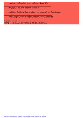 xristx.blogspot.gr Χρήστος Χαρμπής
να είναι, το δωµάτιό µου, καθαρό, Φροντίζω
___________________________________________
πήγαµε, Χτες, στη Βέροια, εκδροµή
________________________________________
καθόλου, διάβασε, δεν σχεδόν, για, αυριανό, το, διαγώνισµα
____________________________________________
Ήταν, υγρός, όταν ο καιρός, έτρωγε, τους, η λάσπη
__________________________________________
Αναρτήθηκε από fotis
Πηγή: Γ΄- ∆΄ ΤΑΞΗ ΤΟΥ 5ΟΥ ∆ΗΜ. ΣΧ. ΒΕΡΟΙΑΣ
Επιμέλεια επανάληψης: Χρήστος Χαρμπής http://xristx.blogspot.gr σελ.70
 