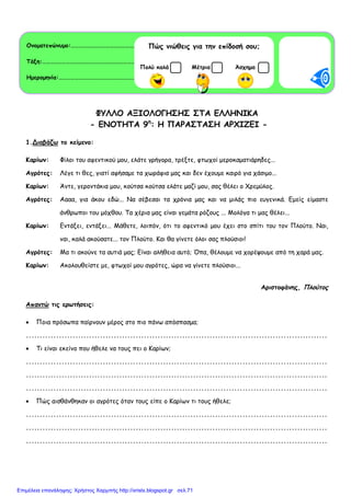 ΦΥΛΛΟ ΑΞΙΟΛΟΓΗΣΗΣ ΣΤΑ ΕΛΛΗΝΙΚΑ
- ΕΝΟΤΗΤΑ 9η
: H ΠΑΡΑΣΤΑΣΗ ΑΡΧΙΖΕΙ -
1.Διαβάζω το κείµενο:
Καρίων: Φίλοι του αφεντικού µου, ελάτε γρήγορα, τρέξτε, φτωχοί µεροκαµατιάρηδες...
Αγρότες: Λέγε τι θες, γιατί αφήσαµε τα χωράφια µας και δεν έχουµε καιρό για χάσιµο...
Καρίων: Άντε, γεροντάκια µου, κούτσα κούτσα ελάτε µαζί µου, σας θέλει ο Χρεµύλος.
Αγρότες: Αααα, για άκου εδώ... Να σέβεσαι τα χρόνια µας και να µιλάς πιο ευγενικά. Εµείς είµαστε
άνθρωποι του µόχθου. Τα χέρια µας είναι γεµάτα ρόζους ... Μολόγα τι µας θέλει...
Καρίων: Εντάξει, εντάξει... Μάθετε, λοιπόν, ότι το αφεντικό µου έχει στο σπίτι του τον Πλούτο. Ναι,
ναι, καλά ακούσατε... τον Πλούτο. Και θα γίνετε όλοι σας πλούσιοι!
Αγρότες: Μα τι ακούνε τα αυτιά µας; Είναι αλήθεια αυτό; Όπα, θέλουµε να χορέψουµε από τη χαρά µας.
Καρίων: Ακολουθείστε µε, φτωχοί µου αγρότες, ώρα να γίνετε πλούσιοι...
Αριστοφάνης, Πλούτος
Απαντώ τις ερωτήσεις:
• Ποια πρόσωπα παίρνουν µέρος στο πιο πάνω απόσπασµα;
..............................................................................................................
• Τι είναι εκείνο που ήθελε να τους πει ο Καρίων;
..............................................................................................................
..............................................................................................................
..............................................................................................................
• Πώς αισθάνθηκαν οι αγρότες όταν τους είπε ο Καρίων τι τους ήθελε;
..............................................................................................................
..............................................................................................................
..............................................................................................................
Ονοµατεπώνυµο:………………………………………………………………………………..
Τάξη:………………………………………………………………………………………………… .
Ηµεροµηνία:………………………………………………………………………………..………
Πώς νιώθεις για την επίδοσή σου;
ΜέτριαΠολύ καλά Άσχηµα
Επιμέλεια επανάληψης: Χρήστος Χαρμπής http://xristx.blogspot.gr σελ.71
 