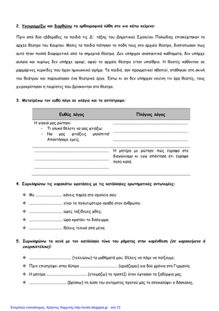 2. Υπογραµµίζω και διορθώνω τα ορθογραφικά λάθη στο πιο κάτω κείµενο:
Πριν από δύο εβδοµάδες τα παιδιά τις Δ΄ τάξης του Δηµοτικού Σχολείου Παλώδιας επισκέφτηκαν το
αρχέο θέατρο του Κουρίου. Μόλις τα παιδιά πάτησαν το πόδη τους στο αρχαίο θέατρο, διαπίστωσαν πως
αυτό ήταν πολλή διαφορετικό από τα σηµερινά θέατρα. Δεν υπήρχαν αναπαυτικά καθίσµατα, δεν υπήρχε
αυλαία και κυρίως δεν υπήρχε οροφί, αφού το αρχαίο θέατρο είταν υπαίθριο. Η θεατές κάθονταν σε
µαρµάρινες κερκίδες που ήχαν ηµικυκλικό σχήµα. Τα παιδιά, σαν πραγµατικοί ηθοπιοί, στάθηκαν στη σκινή
του θεάτρου και παρουσίασαν ένα θεατρικό έργο. Έστω κι αν δεν υπήρχαν εκείνη τιν όρα θεατές, τους
χειροκρότησαν η τουρίστες που βρίσκονταν στο θέατρο.
3. Μετατρέπω τον ευθύ λόγο σε πλάγιο και το αντίστροφο:
Ευθύς λόγος Πλάγιος λόγος
Η γιαγιά µας ρώτησε:
− Τι γλυκό θέλετε να σας φτιάξω;
− Να µας φτιάξεις µηλόπιτα!
Απαντήσαµε εµείς.
............................................................................
............................................................................
............................................................................
............................................................................
............................................................................
............................................................................
Η µητέρα µε ρώτησε πώς έγραψα στο
διαγώνισµα κι εγώ απάντησα ότι έγραψα
πολύ καλά.
4. Συµπληρώνω τις παρακάτω προτάσεις µε τις κατάλληλες ερωτηµατικές αντωνυµίες:
Με ........................... κάνεις παρέα στο σχολείο σου;
.................................. είναι το πολυτιµότερο αγαθό στον άνθρωπο;
.................................. ώρες ταξίδευες χθες;
.................................. ώρα κρατάει το διάλειµµα;
.................................. θέλεις τελικά από µένα;
5. Συµπληρώνω τα κενά µε τον κατάλληλο τύπο του ρήµατος στην παρένθεση (σε παρακείµενο ή
υπερσυντέλικο):
........................................... (τελειώνω) τα µαθήµατά µου. Θέλεις να πάµε να παίξουµε;
Πριν επιστρέψει στην Κύπρο ...................................... (εργάζοµαι) για δύο χρόνια στη Γερµανία.
Η µητέρα ......................................... (ετοιµάζω) το τραπέζι όταν έφτασαν τα ξαδέρφια µας.
...................................... (βρίσκω) τη λύση του αινίγµατος προτού µας το αποκαλύψει ο δάσκαλος.
Επιμέλεια επανάληψης: Χρήστος Χαρμπής http://xristx.blogspot.gr σελ.72
 