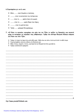 6.Συµπληρώνω µε πιο ή ποιο.
Μίλα .......... σιγά. Κοιµάται ο παππούς.
............ είναι το αυτοκίνητο του πατέρα σου;
......... είναι το ......... ψηλό κτίριο στο χωριό;
.......... είναι το ........... ωραίο δώρο που πήρες;
............. είναι το µυστικό σου;
Τρέξε ........ γρήγορα! Θα αργήσουµε.
7. «Ο Ρούπι το κουνούπι περιγράφει στο φίλο του τον Τζόνι το τριζόνι τις δυσκολίες που συναντά
µέχρι να καταφέρει να τσιµπήσει τους ανθρώπους». Γράψε ένα σύντοµο θεατρικό διάλογο ανάµεσα
στο Ρούπι και στον Τζόνι.
Γράφω το όνοµα του ήρωα που µιλά κάθε φορά. Βάζω άνω και κάτω τελεία µετά από το κάθε όνοµα.
Συµπεριλαµβάνω σκηνικές οδηγίες στο θεατρικό µου.
Βάζω τόνους, κόµµατα, τελείες, ερωτηµατικά και θαυµαστικά όπου χρειάζεται.
Γράφω ευανάγνωστα γράµµατα.
…………………………………………………………………………………………………………………………………………………………………………………………
…………………………………………………………………………………………………………………………………………………………………………………………
…………………………………………………………………………………………………………………………………………………………………………………………
…………………………………………………………………………………………………………………………………………………………………………………………
…………………………………………………………………………………………………………………………………………………………………………………………
…………………………………………………………………………………………………………………………………………………………………………………………
…………………………………………………………………………………………………………………………………………………………………………………………
…………………………………………………………………………………………………………………………………………………………………………………………
…………………………………………………………………………………………………………………………………………………………………………………………
…………………………………………………………………………………………………………………………………………………………………………………………
…………………………………………………………………………………………………………………………………………………………………………………………
…………………………………………………………………………………………………………………………………………………………………………………………
…………………………………………………………………………………………………………………………………………………………………………………………
…………………………………………………………………………………………………………………………………………………………………………………………
…………………………………………………………………………………………………………………………………………………………………………………………
…………………………………………………………………………………………………………………………………………………………………………………………
…………………………………………………………………………………………………………………………………………………………………………………………h
ttp://www.proodeftikidask.com
Επιμέλεια επανάληψης: Χρήστος Χαρμπής http://xristx.blogspot.gr σελ.73
 