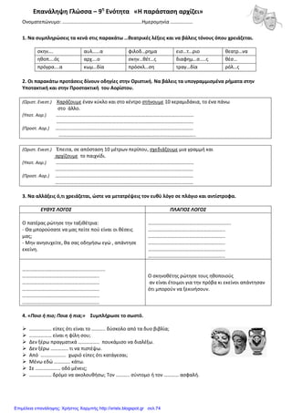 Επανάληψη Γλώσσα – 9η
Ενότητα «Η παράσταση αρχίζει»
Ονοματεπώνυμο: ……………………………………………………….Ημερομηνία ………………
1. Να συμπληρώσεις τα κενά στις παρακάτω …θεατρικές λέξεις και να βάλεις τόνους όπου χρειάζεται.
σκην…. αυλ……α φιλοδ…ρημα εισ…τ…ριο θεατρ…να
ηθοπ….ός αρχ….ο σκην…θέτ…ς διαφημ…σ…..ς θέσ…
πρόγρα….α κωμ…δία πρόσκλ…ση τραγ…δία ρόλ…ς
2. Οι παρακάτω προτάσεις δίνουν οδηγίες στην Οριστική. Να βάλεις τα υπογραμμισμένα ρήματα στην
Υποτακτική και στην Προστακτική του Αορίστου.
(Οριστ. Ενεστ.) Χαράζουμε έναν κύκλο και στο κέντρο στήνουμε 10 κεραμιδάκια, το ένα πάνω
στο άλλο.
(Υποτ. Αορ.) …………………………………………………………………………………………………
…………………………………………………………………………………………….….
(Προστ. Αορ.) …………………………………………………………………………………………………
………………………………………………………………………………………………..
(Οριστ. Ενεστ.) Έπειτα, σε απόσταση 10 μέτρων περίπου, σχεδιάζουμε μια γραμμή και
αρχίζουμε το παιχνίδι.
(Υποτ. Αορ.) …………………………………………………………………………………………………
…………………………………………………………………………………………………
(Προστ. Αορ.) …………………………………………………………………………………………………
…………………………………………………………………………………………………
3. Να αλλάξεις ό,τι χρειάζεται, ώστε να μετατρέψεις τον ευθύ λόγο σε πλάγιο και αντίστροφα.
ΕΥΘΥΣ ΛΟΓΟΣ ΠΛΑΓΙΟΣ ΛΟΓΟΣ
Ο πατέρας ρώτησε την ταξιθέτρια:
- Θα μπορούσατε να μας πείτε πού είναι οι θέσεις
μας;
- Μην ανησυχείτε, θα σας οδηγήσω εγώ , απάντησε
εκείνη.
………………………………………....................
……………………………………………………..
……………………………………………………..
……………………………………………………..
……………………………………………………..
……………………………………………………..
………………………………………....................
……………………………………………………..
……………………………………………………..
……………………………………………………..
……………………………………………………..
……………………………………………………..
Ο σκηνοθέτης ρώτησε τους ηθοποιούς
αν είναι έτοιμοι για την πρόβα κι εκείνοι απάντησαν
ότι μπορούν να ξεκινήσουν.
4. «Ποιο ή πιο; Ποια ή πια;» Συμπλήρωσε το σωστό.
……………… είπες ότι είναι το ……….. δύσκολο από τα δυο βιβλία;
……………… είναι η φίλη σου;
Δεν ξέρω πραγματικά …………….. πουκάμισο να διαλέξω.
Δεν ξέρω ………….. τι να πιστέψω.
Από …................ χωριό είπες ότι κατάγεσαι;
Μένω εδώ …………. κάτω.
Σε ……………….. οδό μένεις;
……………… δρόμο να ακολουθήσω; Τον ……….. σύντομο ή τον ………… ασφαλή.
Επιμέλεια επανάληψης: Χρήστος Χαρμπής http://xristx.blogspot.gr σελ.74
 