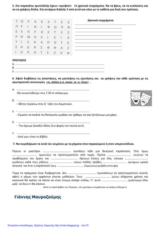 5. Στο παρακάτω κρυπτόλεξο έχουν «κρυφτεί» 11 χρονικά επιρρήματα. Να τα βρεις, να τα κυκλώσεις και
να τα γράψεις δίπλα. Στη συνέχεια διάλεξε 3 από αυτά και κάνε με το καθένα μια δική σου πρόταση.
Χρονικά επιρρήματα
…...............................................................................
……………………………………………………………
……………………………………………………………
……………………………………………………………
……………………………………………………………
……………………………………………………………
……………………………………………………………
……………………………………………………………
ΠΡΟΤΑΣΕΙΣ
α. ……………………………………………………………………………………………………….…………
β. ………………………………………………………………………………………………………………….
γ. ………………………………………………………………………………………………………………….
6. Αφού διαβάσεις τις απαντήσεις, να μαντέψεις τις ερωτήσεις και να γράψεις την κάθε ερώτηση με τις
ερωτηματικές αντωνυμίες «τι, πόσος-η-ο, ποιος –α -ο, τίνος» .
α. -…………………………………………………………………………………………..
-Θα συναντηθούμε στις 7:30 το απόγευμα.
β. - …………………………………………………………………………………………..
– Φέτος πηγαίνω στην Δ΄ τάξη του Δημοτικού.
γ. - …………………………………………………………………………………………..
- Είμαστε τα παιδιά της θεατρικής ομάδας και ήρθαμε να σας ζητήσουμε μια χάρη.
δ. - ……………………………………………………………………………………………
- Την έχουμε ξαναδεί άλλες δυο φορές την ταινία αυτή.
ε. - ……………………………………………………………………………………………
- Δικό μου είναι το βιβλίο.
7. Να συμπλήρωσε τα κενά του κειμένου με τα ρήματα στον παρακείμενο ή στον υπερσυντέλικο.
Πέρυσι οι μαστόροι ………………………………….. (ανεβάζω) πάλι μια θεατρική παράσταση. Τότε όμως
……………………………... (φροντίζω) να προετοιμαστούν από νωρίς. Πρώτα …………………………….. (συζητώ) τα
προβλήματα του έργου και ……………………..…………. (βρίσκω) λύσεις για όλα, ύστερα …………………………….
(μαθαίνω) καλά τους ρόλους, …………………………... (κάνω) πολλές πρόβες, ……………..…………….. (φτιάχνω) ωραία
σκηνικά και έτσι η παράστασή τους ………………….……......... (σημειώνω) μεγάλη επιτυχία.
Τώρα τα πράγματα είναι διαφορετικά. Δεν ………………………………….. (προλαβαίνω) να προετοιμαστούν σωστά,
αφού ο γάμος των αρχόντων γίνεται μεθαύριο. Τους ……………………………... (μένω) ελάχιστος χρόνος και
κανονικά θα πρέπει τα πάντα να είναι έτοιμα απόψε κιόλας. Γι’ αυτό …………………………………(μαζεύομαι) όλοι
μαζί να δουν τι θα κάνουν.
(Από το παλιό βιβλίο της Γλώσσας. «Οι μαστόροι ετοιμάζονται να παίξουν θέατρο»)
Γιάννης Μαυροζούµης
Επιμέλεια επανάληψης: Χρήστος Χαρμπής http://xristx.blogspot.gr σελ.75
 