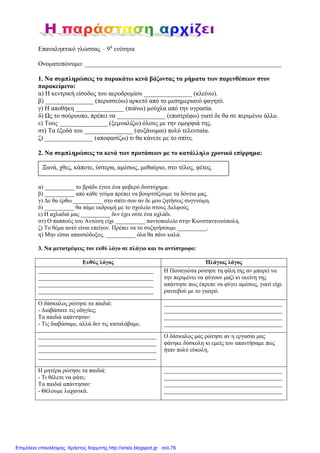 Επαναληπτικό γλώσσας – 9η
ενότητα
Ονοµατεπώνυµο: _____________________________________________________________
1. Να συµπληρώσεις τα παρακάτω κενά βάζοντας τα ρήµατα των παρενθέσεων στον
παρακείµενο:
α) Η κεντρική είσοδος του αεροδροµίου _______________ (κλείνω).
β) _______________ (περισσεύω) αρκετό από το µεσηµεριανό φαγητό.
γ) Η αποθήκη _______________ (πιάνω) µούχλα από την υγρασία.
δ) Ως το σούρουπο, πρέπει να _______________ (επιστρέφω) γιατί δε θα σε περιµένω άλλο.
ε) Τους _______________ (ξεµυαλίζω) όλους µε την οµορφιά της.
στ) Τα έξοδά του _______________ (αυξάνοµαι) πολύ τελευταία.
ζ) _______________ (αποφασίζω) τι θα κάνετε µε το σπίτι;
2. Να συµπληρώσεις τα κενά των προτάσεων µε το κατάλληλο χρονικό επίρρηµα:
α) __________ το βράδυ έγινε ένα φοβερό δυστύχηµα.
β) __________ από κάθε γεύµα πρέπει να βουρτσίζουµε τα δόντια µας.
γ) ∆ε θα έρθω __________ στο σπίτι σου αν δε µου ζητήσεις συγγνώµη.
δ) __________ θα πάµε εκδροµή µε το σχολείο στους ∆ελφούς.
ε) Η αχλαδιά µας __________ δεν έχει ούτε ένα αχλάδι.
στ) Ο παππούς του Αντώνη είχε __________ παντοπωλείο στην Κωνσταντινούπολη.
ζ) Το θέµα αυτό είναι επείγον. Πρέπει να το συζητήσουµε __________.
η) Μην είσαι απαισιόδοξος. __________ όλα θα πάνε καλά.
3. Να µετατρέψεις τον ευθύ λόγο σε πλάγιο και το αντίστροφο:
Ευθύς λόγος Πλάγιος λόγος
_______________________________________
_______________________________________
_______________________________________
_______________________________________
Η Παναγιώτα ρώτησε τη φίλη της αν µπορεί να
την περιµένει να φύγουν µαζί κι εκείνη της
απάντησε πως έπρεπε να φύγει αµέσως, γιατί είχε
ραντεβού µε το γιατρό.
Ο δάσκαλος ρώτησε τα παιδιά:
- ∆ιαβάσατε τις οδηγίες;
Τα παιδιά απάντησαν:
- Τις διαβάσαµε, αλλά δεν τις καταλάβαµε.
________________________________________
________________________________________
________________________________________
________________________________________
________________________________________
________________________________________
________________________________________
________________________________________
Ο δάσκαλος µας ρώτησε αν η εργασία µας
φάνηκε δύσκολη κι εµείς του απαντήσαµε πως
ήταν πολύ εύκολη.
Η µητέρα ρώτησε τα παιδιά:
- Τι θέλετε να φάτε;
Τα παιδιά απάντησαν:
- Θέλουµε λαχανικά.
________________________________________
________________________________________
________________________________________
________________________________________
Ξανά, χθες, κάποτε, ύστερα, αµέσως, µεθαύριο, στο τέλος, φέτος.
Επιμέλεια επανάληψης: Χρήστος Χαρμπής http://xristx.blogspot.gr σελ.76
 