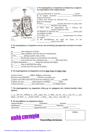 4. Να συµπληρώσεις τα παρακάτω κενά βάζοντας τα ρήµατα
των παρενθέσεων στον υπερσυντέλικο:
α) ∆ε µας απάντησαν σ’ αυτό που ________________ (ρωτώ).
β) Οι αρχαίοι Αιγύπτιοι ________________ (αναπτύσσω)
αξιόλογο πολιτισµό.
γ) Πάνω στον καναπέ του σαλονιού τους ________________
(βάζω) ένα κάλυµµα.
δ) Εσείς ________________ (περνώ) από εκείνο το µέρος όταν
________________ (πηγαίνω) στην Ξάνθη;
ε) Ήταν τρεις τα ξηµερώµατα και ο Στέλιος δεν
________________ (γυρίζω) ακόµη στο σπίτι.
στ) Θυµάσαι το χαρταετό που ________________ (πετώ) µαζί
την Καθαρά ∆ευτέρα;
ζ) Το βέλος του ________________ (καρφώνοµαι) στο κέντρο
του στόχου.
η) Θα προλαβαίναµε την αρχή του έργου, αν δεν
________________ (αργώ) τόσο πολύ.
5. Να συµπληρώσεις τα παρακάτω κενά µε την κατάλληλη ερωτηµατική αντωνυµία στο σωστό
τύπο:
α) ________ ώρα αναχωρεί το πλοίο;
β) ________ µέρες πέρασαν από τότε που σου τηλεφώνησε;
γ) Για ________ πράγµα µιλάτε εσείς οι δύο;
δ) ________ θα κάνουµε τώρα µε το αυτοκίνητο που χάλασε;
ε) ________ είναι αυτός που σου τηλεφωνεί και ________ θέλει από σένα;
στ) Έχεις αποφασίσει ________ άτοµα θα καλέσεις στο πάρτι;
ζ) ________ είναι η καλύτερή σου φίλη;
η) ________ εννοείς όταν λες πως δε θα έρθεις;
6. Να συµπληρώσεις τα παρακάτω κενά µε ποιο ή πιο και ποια ή πια:
α) (ποιο ή πιο) ________ βιβλίο διάβασες τελευταία;
β) (ποια ή πια) Σταµάτα ________! Πόνεσε το κεφάλι µου.
γ) (ποιο ή πιο) Μου φαίνεται ότι αυτό που διάλεξες είναι ________ ακριβό.
δ) (Ποιο και πιο) ________ παιδί µπορεί να πηδήξει ________ ψηλά;
ε) Ποια και πια) ________ ζώα κινδυνεύουν ________ να εξαφανιστούν;
7. Να συµπληρώσετε τις παρακάτω λέξεις µε τα γράµµατα που λείπουν:(τονίστε όπου
πρέπει)
κ__µ__δία, σκ__νοθέτης, φ__λοδ__ρηµα, αυλ__α, ηθοπ__ός, σκ__νή, ρ__λος, εισ__τ__ριο,
πρεµι__ρα, θεατ__ς, __στερα, κατόπ__ν, πέρσ__, αρχ__κά, φ__τος, κάπ__τε.
8. Να συλλαβίσετε τις παρακάτω λέξεις:
γραµµατόσηµα: ________________ ζωγραφιές: ____________ χαρτάκι: ______________
παράσταση: ______________ θεατρίνα: ______________ παρακµή: ____________
τραγούδια: ______________ ζαχαροπλαστείο : ________________ γιορτή: ____________
Γκουτσίδης Αντώνιος
βαθµός
Επιμέλεια επανάληψης: Χρήστος Χαρμπής http://xristx.blogspot.gr σελ.77
 