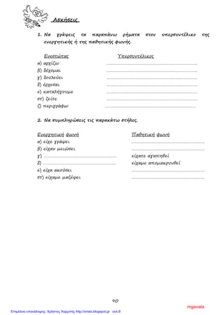 90
Ασκήσεις
1. Να γράψεις τα παραπάνω ρήματα στον υπερσυντέλικο της
ενεργητικής ή της παθητικής φωνής.
Ενεστώτας Υπερσυντέλικος
α) αρχίζω …………………………………………………………………
β) δέχομαι …………………………………………………………………
γ) δουλεύει …………………………………………………………………
δ) έρχεσαι …………………………………………………………………
ε) καταλήγουμε …………………………………………………………………
στ) ζείτε …………………………………………………………………
ζ) περιγράφω …………………………………………………………………
2. Να συμπληρώσεις τις παρακάτω στήλες.
Ενεργητική φωνή Παθητική φωνή
α) είχε γράψει ……………………………………………………
β) είχαν μειώσει ……………………………………………………
γ) …………………………………………………… είχατε αγαπηθεί
δ) …………………………………………………… είχαμε απομακρυνθεί
ε) είχα ακούσει ……………………………………………………
στ) είχαμε μαζέψει ……………………………………………………
mgavala
Επιμέλεια επανάληψης: Χρήστος Χαρμπής http://xristx.blogspot.gr σελ.8
 