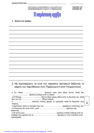 ΟΝΟΜΑΤΕΠΩΝΥΜΟ:___________________________________________ ___/___/_______
1. Ακούω και γράφω.
________________________________________________________________
________________________________________________________________
________________________________________________________________
________________________________________________________________
________________________________________________________________
________________________________________________________________
________________________________________________________________
________________________________________________________________
________________________________________________________________
________________________________________________________________
________________________________________________________________
________________________________________________________________
________________________________________________________________
________________________________________________________________
________________________________________________________________
2. Να συµπληρώσετε τα κενά των παρακάτω προτάσεων βάζοντας τα
ρήµατα των παρενθέσεων στον Παρακείµενο ή στον Υπερσυντέλικο.
• Το πλοίο ………………………… (ξεκινώ) πριν από δέκα λεπτά, αλλά δεν
……………………… (βγαίνω) ακόµη από το λιµάνι.
• Ο Πέτρος ………………………… (ζητώ) δέκα µέρες άδεια από τη δουλειά του, αλλά
δεν του την ………………………….. (δίνω) ακόµη.
• ………………………. (ακούω) πολλές φορές το τραγούδι, αλλά δε θυµόταν τους
στίχους.
• Αγαπούσε πολύ το σκυλάκι που του ……………………….. (χαρίζω) ο παππούς του.
• Ο Κώστας δεν ήταν σπίτι, γιατί …………………………………… (φεύγω) για
διακοπές.
• Οι γονείς µου ………………………………………….. (κρατώ) πολλά ενθύµια από τα
παιδικά τους χρόνια και τα ………………………………. (φυλάω) σ’ ένα ντουλάπι στην
τραπεζαρία.
9
Επιμέλεια επανάληψης: Χρήστος Χαρμπής http://xristx.blogspot.gr σελ.80
 
