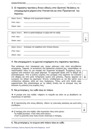 ΟΝΟΜΑΤΕΠΩΝΥΜΟ:___________________________________________ ___/___/_______
3. Οι παρακάτω προτάσεις δίνουν οδηγίες στην Οριστική. Να βάλεις τα
υπογραµµισµένα ρήµατα στην Υποτακτική και στην Προστακτική του
Αορίστου.
(Οριστ. Ενεστ.) Κόβουµε επτά γεωµετρικά σχήµατα.
(Υποτ. Αορ.) …………………………………………………………………………………………………
(Προστ. Αορ.) …………………………………………………………………………………………………
(Οριστ. Ενεστ.) Μετά τη χρήση βγάζουµε το µίξερ από την πρίζα.
(Υποτ. Αορ.) …………………………………………………………………………………………………
(Προστ. Αορ.) …………………………………………………………………………………………………
(Οριστ. Ενεστ.) Ανοίγουµε την ασφάλεια στον πίνακα ελέγχου.
(Υποτ. Αορ.) …………………………………………………………………………………………………
(Προστ. Αορ.) …………………………………………………………………………………………………
4. Να υπογραµµίσετε τα χρονικά επιρρήµατα στις παρακάτω προτάσεις.
Πριν φτάσουµε στον προορισµό µας, γίναµε µάρτυρες ενός πολύ ασυνήθιστου
ατυχήµατος. Ξαφνικά, το αυτοκίνητο που βρισκόταν µπροστά µας, προσπάθησε να
προσπεράσει πάνω σε µια στροφή ένα τουριστικό λεωφορείο. Συγχρόνως όµως,
ερχόταν από απέναντι ένα µικρό φορτηγό. Το φορτηγάκι βγήκε από το δρόµο και
αναποδογύρισε. Τότε οι ξύλινες κυψέλες που µετέφερε στην καρότσα του κύλησαν
στο έδαφος και από µέσα πετάχτηκαν σµήνη από µέλισσες. Πρώτα, άρχισαν να
κυνηγούν τον οδηγό του φορτηγού. Έπειτα, υποδέχτηκαν µε τον ίδιο τρόπο τους
υπόλοιπους οδηγούς, αλλά και τους περίεργους. Τέλος, µετά από πολλή ώρα,
εµφανίστηκαν δύο µελισσοκόµοι µε τις ειδικές στολές και τα σύνεργά τους και
έκλεισαν τις µέλισσες στις κυψέλες τους.
5. Να µετατρέψεις τον ευθύ λόγο σε πλάγιο.
Η µητέρα είπε στα παιδιά: «Αφήστε το παιχνίδι και ελάτε να µε βοηθήσετε να
στρώσουµε το τραπέζι».
____________________________________________________________________
Ο προπονητής είπε στους αθλητές: «Κάντε τις τελευταίες ασκήσεις και µετά είστε
ελεύθεροι».
____________________________________________________________________
Ο πατέρας είπε στα παιδιά: «Θα περπατάτε πίσω από εµένα».
Τα παιδιά ρώτησαν: «Γιατί πίσω από εσένα;»
«Γιατί το µονοπάτι είναι πολύ στενό» απάντησε ο πατέρας.
____________________________________________________________________
____________________________________________________________________
6. Να µετατρέψεις το κείµενο από πλάγιο λόγο σε ευθύ.
6
8
6
Επιμέλεια επανάληψης: Χρήστος Χαρμπής http://xristx.blogspot.gr σελ.81
 