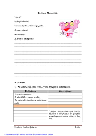 Επιμέλεια: Θανάσης Πρέντζας Σελίδα 1
Κριτήριο Αξιολόγησης
Τάξη: Δ΄
Μάθημα: Γλώσσα
Ενότητα: 9η Η παράσταση αρχίζει
Ονοματεπώνυμο:
Ημερομηνία:
Α. Ακούω και γράφω
.........................................................................................................................................
.........................................................................................................................................
.........................................................................................................................................
.........................................................................................................................................
.........................................................................................................................................
.........................................................................................................................................
.........................................................................................................................................
.........................................................................................................................................
.........................................................................................................................................
.........................................................................................................................................
.........................................................................................................................................
.........................................................................................................................................
.........................................................................................................................................
.........................................................................................................................................
Β. ΕΡΓΑΣΙΕΣ
1. Να μετατρέψεις τον ευθύ λόγο σε πλάγιο και αντίστροφα:
Ευθύς λόγος Πλάγιος λόγος
Η γιαγιά μας ρώτησε:
-Τι γλυκό θέλετε να σας φτιάξω;
-Να μας φτιάξεις μηλόπιτα, απαντήσαμε
εμείς.
Ο οδηγός του αυτοκινήτου μας ρώτησε
πού είναι η οδός Ανθέων και εμείς του
απαντήσαμε πως είναι ο επόμενος δρό-
μος.
Επιμέλεια επανάληψης: Χρήστος Χαρμπής http://xristx.blogspot.gr σελ.83
 