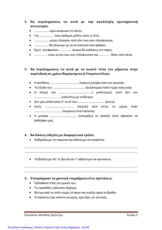 Επιμέλεια: Θανάσης Πρέντζας Σελίδα 2
2. Να συμπληρώσεις τα κενά με την κατάλληλη ερωτηματική
αντωνυμία:
• .................. ώρα αναχωρεί το πλοίο;
• Για .................. ποιο πράγμα μιλάτε εσείς οι δύο;
• .................. μέρες πέρασαν από τότε που σου τηλεφώνησε;
• ................. θα κάνουμε με το αυτοκίνητο που χάλασε;
• Έχεις αποφασίσει ............... άτομα θα καλέσεις στο πάρτι;
• ................ είναι αυτός που σου τηλεφώνησε και .............. θέλει από σένα;
3. Να συμπληρώσεις τα κενά με το σωστό τύπο του ρήματος στην
παρένθεση σε χρόνο Παρακείμενο ή Υπερσυντέλικο:
• Η αποθήκη ................................... (πιάνω) μούχλα από την εργασία.
• Τα έξοδα του ....................................... (αυξάνομαι) πολύ τώρα τελευταία.
• Η πληγή του ........................................( μολύνομαι), γιατί δεν την
................................ (καλύπτω) με επίδεσμο.
• Δεν μας απάντησαν σ’ αυτό που ................................ (ρωτώ).
• Εσείς .................................. (περνώ) από κείνο το μέρος όταν
................................. (πηγαίνω) στα Γιάννενα;
• Η μητέρα ................................ (ετοιμάζω) το τραπέζι όταν έφτασαν τα
ξαδέρφια μας.
4. Να δώσεις οδηγίες με διαφορετικό τρόπο:
• Καθαρίζουμε τα τσαμπιά και πλένουμε τα σταφύλια.
.........................................................................................................................................
.........................................................................................................................................
• Τα βγάζουμε απ’ τη φωτιά και τ’ αφήνουμε να κρυώσουν.
.........................................................................................................................................
.........................................................................................................................................
5. Υπογράμμισε τα χρονικά επιρρήματα στις προτάσεις:
• Πρόσφατα πήγε στο χωριό του.
• Τις προάλλες μάλωσαν άσχημα.
• Φεύγω από το σπίτι νωρίς το πρωί και γυρίζω αργά το βράδυ.
• Ο παππούς είχε κάποτε κουρείο, πριν βγει σε σύνταξη.
Επιμέλεια επανάληψης: Χρήστος Χαρμπής http://xristx.blogspot.gr σελ.84
 