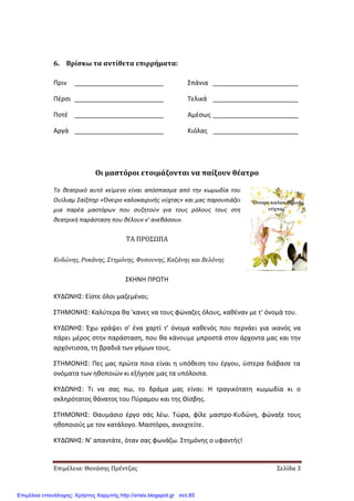 Επιμέλεια: Θανάσης Πρέντζας Σελίδα 3
6. Βρίσκω τα αντίθετα επιρρήματα:
Πριν _________________________
Πέρσι _________________________
Ποτέ _________________________
Αργά _________________________
Σπάνια ________________________
Τελικά ________________________
Αμέσως ________________________
Κιόλας ________________________
Οι μαστόροι ετοιμάζονται να παίξουν θέατρο
Το θεατρικό αυτό κείμενο είναι απόσπασμα από την κωμωδία του
Ουίλιαμ Σαίξπηρ «Όνειρο καλοκαιρινής νύχτας» και μας παρουσιάζει
μια παρέα μαστόρων που συζητούν για τους ρόλους τους στη
θεατρική παράσταση που θέλουν ν' ανεβάσουν.
ΤΑ ΠΡΟΣΩΠΑ
Κυδώνης, Ροκάνης, Στημόνης, Φυσουνης, Καζάνης και Βελόνης
ΣΚΗΝΗ ΠΡΩΤΗ
ΚΥΔΩΝΗΣ: Είστε όλοι μαζεμένοι;
ΣΤΗΜΟΝΗΣ: Καλύτερα θα 'κανες να τους φώναζες όλους, καθέναν με τ' όνομά του.
ΚΥΔΩΝΗΣ: Έχω γράψει σ' ένα χαρτί τ' όνομα καθενός που περνάει για ικανός να
πάρει μέρος στην παράσταση, που θα κάνουμε μπροστά στον άρχοντα μας και την
αρχόντισσα, τη βραδιά των γάμων τους.
ΣΤΗΜΟΝΗΣ: Πες μας πρώτα ποια είναι η υπόθεση του έργου, ύστερα διάβασε τα
ονόματα των ηθοποιών κι εξήγησε μας τα υπόλοιπα.
ΚΥΔΩΝΗΣ: Τι να σας πω, το δράμα μας είναι: Η τραγικότατη κωμωδία κι ο
σκληρότατος θάνατος του Πύραμου και της Θίσβης.
ΣΤΗΜΟΝΗΣ: Θαυμάσιο έργο σάς λέω. Τώρα, φίλε μαστρο-Κυδώνη, φώναξε τους
ηθοποιούς με τον κατάλογο. Μαστόροι, ανοιχτείτε.
ΚΥΔΩΝΗΣ: Ν' απαντάτε, όταν σας φωνάζω. Στημόνης ο υφαντής!
Επιμέλεια επανάληψης: Χρήστος Χαρμπής http://xristx.blogspot.gr σελ.85
 