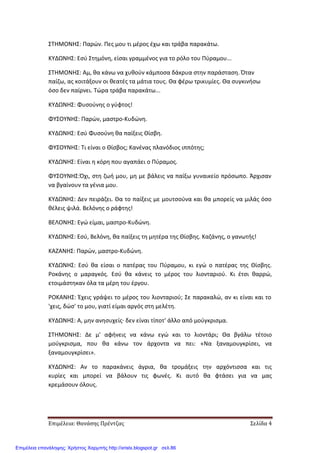 Επιμέλεια: Θανάσης Πρέντζας Σελίδα 4
ΣΤΗΜΟΝΗΣ: Παρών. Πες μου τι μέρος έχω και τράβα παρακάτω.
ΚΥΔΩΝΗΣ: Εσύ Στημόνη, είσαι γραμμένος για το ρόλο του Πύραμου...
ΣΤΗΜΟΝΗΣ: Αμ, θα κάνω να χυθούν κάμποσα δάκρυα στην παράσταση. Όταν
παίζω, ας κοιτάξουν οι θεατές τα μάτια τους. Θα φέρω τρικυμίες. Θα συγκινήσω
όσο δεν παίρνει. Τώρα τράβα παρακάτω...
ΚΥΔΩΝΗΣ: Φυσούνης ο γύφτος!
ΦΥΣΟΥΝΗΣ: Παρών, μαστρο-Κυδώνη.
ΚΥΔΩΝΗΣ: Εσύ Φυσούνη θα παίξεις Θίσβη.
ΦΥΣΟΥΝΗΣ: Τι είναι ο Θίσβος; Κανένας πλανόδιος ιππότης;
ΚΥΔΩΝΗΣ: Είναι η κόρη που αγαπάει ο Πύραμος.
ΦΥΣΟΥΝΗΣ:Όχι, στη ζωή μου, μη με βάλεις να παίξω γυναικείο πρόσωπο. Άρχισαν
να βγαίνουν τα γένια μου.
ΚΥΔΩΝΗΣ: Δεν πειράζει. Θα το παίξεις με μουτσούνα και θα μπορείς να μιλάς όσο
θέλεις ψιλά. Βελόνης ο ράφτης!
ΒΕΛΟΝΗΣ: Εγώ είμαι, μαστρο-Κυδώνη.
ΚΥΔΩΝΗΣ: Εσύ, Βελόνη, θα παίξεις τη μητέρα της Θίσβης. Καζάνης, ο γανωτής!
ΚΑΖΑΝΗΣ: Παρών, μαστρο-Κυδώνη.
ΚΥΔΩΝΗΣ: Εσύ θα είσαι ο πατέρας του Πύραμου, κι εγώ ο πατέρας της Θίσβης.
Ροκάνης ο μαραγκός. Εσύ θα κάνεις το μέρος του λιονταριού. Κι έτσι θαρρώ,
ετοιμάστηκαν όλα τα μέρη του έργου.
ΡΟΚΑΝΗΣ: Έχεις γράψει το μέρος του λιονταριού; Σε παρακαλώ, αν κι είναι και το
'χεις, δώσ' το μου, γιατί είμαι αργός στη μελέτη.
ΚΥΔΩΝΗΣ: Α, μην ανησυχείς· δεν είναι τίποτ' άλλο από μούγκρισμα.
ΣΤΗΜΟΝΗΣ: Δε μ' αφήνεις να κάνω εγώ και το λιοντάρι; Θα βγάλω τέτοιο
μούγκρισμα, που θα κάνω τον άρχοντα να πει: «Να ξαναμουγκρίσει, να
ξαναμουγκρίσει».
ΚΥΔΩΝΗΣ: Αν το παρακάνεις άγρια, θα τρομάξεις την αρχόντισσα και τις
κυρίες και μπορεί να βάλουν τις φωνές. Κι αυτό θα φτάσει για να μας
κρεμάσουν όλους.
Επιμέλεια επανάληψης: Χρήστος Χαρμπής http://xristx.blogspot.gr σελ.86
 