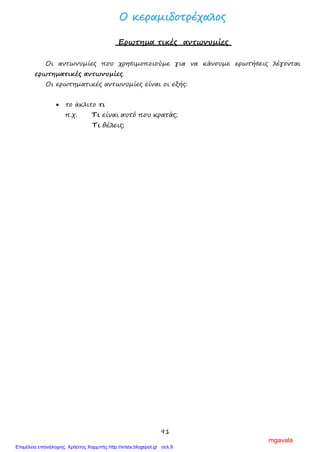 91
ΟΟ κκεερρααμμιιδδοοττρρέέχχααλλοοςς
Ερωτημα τικές αντωνυμίες
Οι αντωνυμίες που χρησιμοποιούμε για να κάνουμε ερωτήσεις λέγονται
ερωτηματικές αντωνυμίες.
Οι ερωτηματικές αντωνυμίες είναι οι εξής:
• το άκλιτο τι
π.χ. Τι είναι αυτό που κρατάς;
Τι θέλεις;
mgavala
Επιμέλεια επανάληψης: Χρήστος Χαρμπής http://xristx.blogspot.gr σελ.9
 
