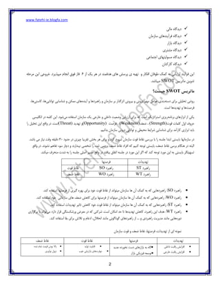 www.fatehi-ie.blogfa.com
2
‫مالی‬ ‫دیدگاه‬
‫دیدگاه‬‫سازمان‬ ‫فرآیندهای‬
‫دیدگاه‬‫بازار‬
‫دیدگاه‬‫مشتری‬
‫اجتماعی‬ ‫مسولیتهای‬ ‫دیدگاه‬
‫کارکنان‬ ‫دیدگاه‬
‫از‬ ‫یک‬ ‫هر‬ ‫در‬ ‫هدفمند‬ ‫های‬ ‫پرسش‬ ‫ی‬ ‫تهیه‬ ‫و‬ ‫افکار‬ ‫طوفان‬ ‫کمک‬ ‫به‬ ‫ارزیابی‬ ‫فرآیند‬ ‫این‬6.‫میپذیرد‬ ‫انجام‬ ‫فوق‬ ‫فاز‬‫مرحله‬ ‫این‬ ‫خروجی‬
‫ماتریس‬ ‫تدوین‬SWOT.‫میباشد‬
‫ماتریس‬SWOT‫چیست؟‬
‫ر‬‫دسته‬ ‫برای‬ ‫تحلیلی‬ ‫وشی‬‫آینده‬ ‫و‬ ‫راهبردها‬ ‫و‬ ‫سازمان‬ ‫بر‬ ‫اثرگذار‬ ‫بیرونی‬ ‫و‬ ‫درونی‬ ‫مهم‬ ‫عوامل‬ ‫بندی‬‫توانایی‬ ‫شناسایی‬ ‫و‬ ‫ممکن‬ ‫های‬‫کاستی‬ ،‫ها‬،‫ها‬
‫فرصت‬‫است‬ ‫تهدیدها‬ ‫و‬ ‫ها‬.
‫برنامه‬ ‫ابزارهای‬ ‫از‬ ‫یکی‬‫استراتژیک‬ ‫ریزی‬‫است‬‫می‬ ‫استفاده‬ ‫سازمان‬ ‫یک‬ ‫خارجی‬ ‫و‬ ‫داخلی‬ ‫وضعیت‬ ‫ارزیابی‬ ‫برای‬ ‫که‬‫انگلیسی‬ ‫در‬ ‫کلمه‬ ‫این‬ .‫شود‬
‫قوت‬ ‫کلمات‬ ‫اول‬ ‫حروف‬(Strength)‫ضعف‬ ،(Weakness)‫فرصت‬ ،(Opportunity)‫تهدید‬ ‫و‬(Threat)‫را‬ ‫تحلیل‬ ‫این‬ ‫واقع‬ ‫در‬ .‫است‬
‫سازمان‬ ‫درونی‬ ‫توانایی‬ ‫و‬ ‫محیطی‬ ‫شرایط‬ ‫شناسایی‬ ‫برای‬ ‫کارآمد‬ ‫ابزاری‬ ‫باید‬.‫بدانیم‬
‫حدود‬ ‫در‬ ‫چیزی‬ ‫تقریبا‬ ‫بخش‬ ‫هر‬ ‫برای‬ ‫و‬ ‫کرد‬ ‫شروع‬ ‫سازمان‬ ‫قوت‬ ‫نقاط‬ ‫بررسی‬ ‫با‬ ‫را‬ ‫جلسه‬ ‫ابتدا‬ ‫بایستی‬ ‫سازمانها‬ ‫در‬30.‫باشد‬ ‫می‬ ‫نیاز‬ ‫وقت‬ ‫دقیقه‬
‫در‬ .‫نشوند‬ ‫تفاهم‬ ‫سوء‬ ‫دچار‬ ‫و‬ ‫نپندارند‬ ‫شخصی‬ ‫را‬ ‫شده‬ ‫بررسی‬ ‫ضعف‬ ‫نقاط‬ ‫افراد‬ ‫که‬ ‫کنیم‬ ‫توجه‬ ‫بایستی‬ ،‫ضعف‬ ‫نقاط‬ ‫برسی‬ ‫هنگام‬ ‫در‬ ‫البته‬‫واقع‬
.‫میکند‬ ‫منحرف‬ ‫شدت‬ ‫به‬ ‫را‬ ‫جلسه‬ ‫اصلی‬ ‫مسیر‬ ‫واقع‬ ‫در‬ ‫بیافتد‬ ‫اتفاق‬ ‫جلسه‬ ‫در‬ ‫مورد‬ ‫این‬ ‫اگر‬ ‫که‬ ‫کند‬ ‫توجه‬ ‫مورد‬ ‫این‬ ‫به‬ ‫بایستی‬ ‫تسهیلگر‬
‫تهدیدات‬‫فرصتها‬
‫راهبرد‬ST‫راهبرد‬SO‫قوت‬ ‫نقاط‬
‫راهبرد‬WT‫راهبرد‬WO‫ضعف‬ ‫نقاط‬
‫راهبرد‬SO‫میتواند‬ ‫سازمان‬ ‫ها‬ ‫آن‬ ‫کمک‬ ‫به‬ ‫که‬ ‫راهبردهایی‬ :.‫کند‬ ‫استفاده‬ ‫فرصتها‬ ‫از‬ ‫گیری‬ ‫بهره‬ ‫برای‬ ‫خود‬ ‫قوت‬ ‫نقاط‬ ‫از‬
‫راهبرد‬WO.‫کند‬ ‫استفاده‬ ‫خود‬ ‫سازمانی‬ ‫های‬ ‫ضعف‬ ‫کاهش‬ ‫برای‬ ‫فرصتها‬ ‫از‬ ‫میتواند‬ ‫سازمان‬ ‫ها‬ ‫آن‬ ‫کمک‬ ‫به‬ ‫که‬ ‫راهبردهایی‬ :
‫راهبرد‬ST‫خود‬ ‫قوت‬ ‫نقاط‬ ‫از‬ ‫میتواند‬ ‫سازمان‬ ‫ها‬ ‫آن‬ ‫کمک‬ ‫به‬ ‫که‬ ‫راهبردهایی‬ :‫تهدیدات‬ ‫تاثیر‬ ‫کاهش‬‫استفاد‬.‫کند‬ ‫ه‬
‫راهبرد‬WT:‫می‬ ‫دارد‬ ‫قرار‬ ‫ورشکستگی‬ ‫معرض‬ ‫در‬ ‫که‬ ‫شرکتی‬ .‫است‬ ‫امکان‬ ‫حد‬ ‫تا‬ ‫تهدیدها‬ ‫کاهش‬ ،‫راهبرد‬ ‫این‬ ‫هدف‬‫برگزاری‬ ‫با‬ ‫تواند‬
‫دوره‬‫راهبردی‬ ‫مدیریت‬ ‫مانند‬ ‫هایی‬‫کند‬ ‫استفاده‬ ‫بقا‬ ‫برای‬ ‫تالش‬ ‫و‬ ‫ادغام‬ ،‫انحالل‬ ‫مانند‬ ‫گوناگونی‬ ‫راهبردهای‬ ‫از‬ ... ‫و‬.
‫فرصتها‬ ،‫تهدیدات‬ ‫از‬ ‫ای‬ ‫نمونه‬‫سازمان‬ ‫قوت‬ ‫و‬ ‫ضعف‬ ‫نقاط‬ ،
‫تهدیدات‬‫فرصتها‬‫قوت‬ ‫نقاط‬‫ضعف‬ ‫نقاط‬
‫داخلی‬ ‫رقابت‬ ‫افزایش‬
‫خارجی‬ ‫رقابت‬ ‫افزایش‬
‫جدید‬ ‫نخورده‬ ‫دست‬ ‫بازارهای‬ ‫به‬ ‫گاه‬
‫بازار‬ ‫فیزیکی‬ ‫توسعه‬
‫قابلیت‬‫تولید‬
‫مهارت‬‫های‬‫بازاریابی‬‫خوب‬
‫باال‬‫بودن‬‫قیمت‬‫تمام‬‫شده‬
‫نزول‬‫نوآوری‬
 