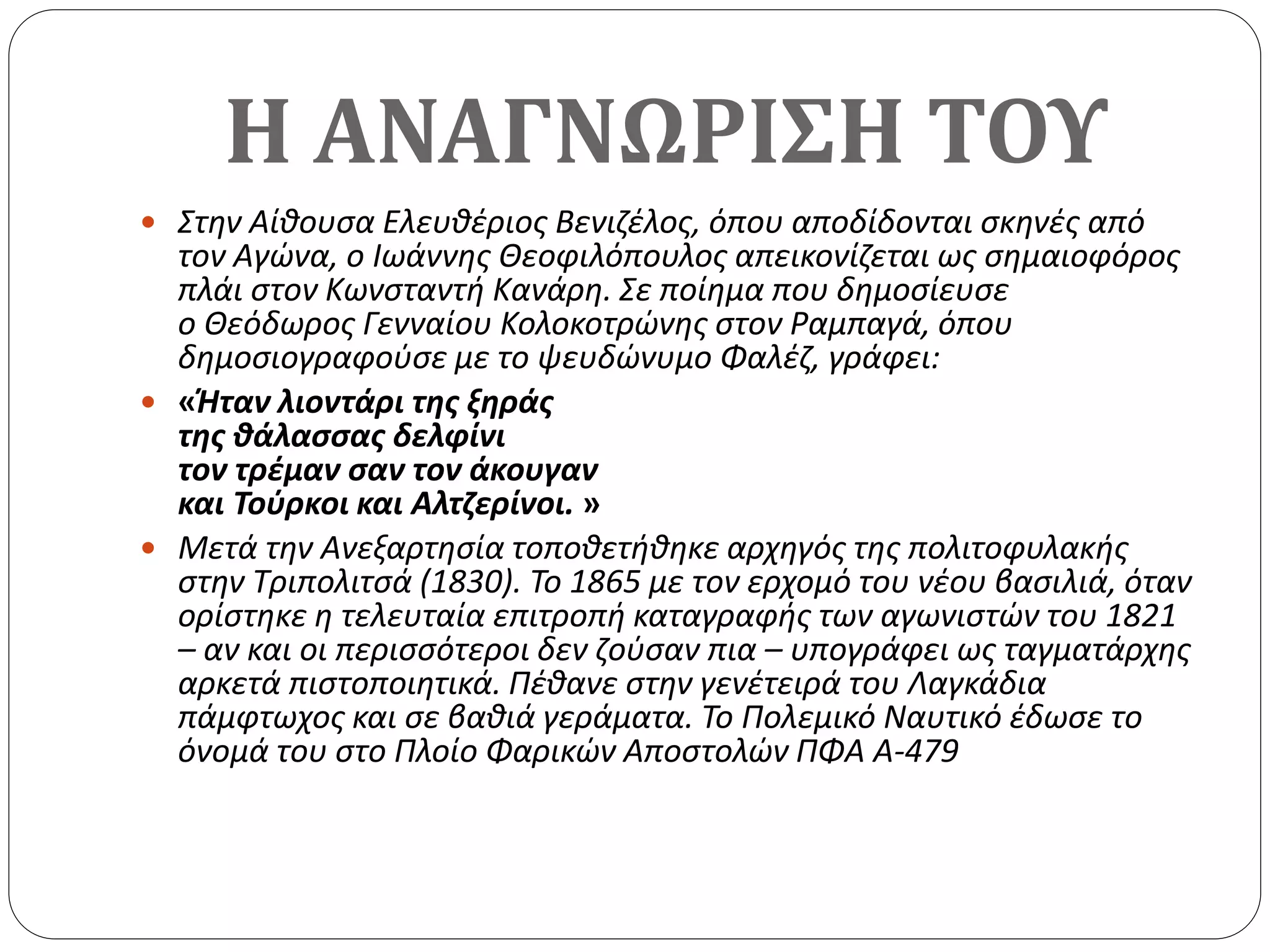 Η ΑΝΑΓΝΩΡΙΣΗ ΤΟΥ
 Στην Αίθουσα Ελευθέριος Βενιζέλος, όπου αποδίδονται σκηνές από
τον Αγώνα, ο Ιωάννης Θεοφιλόπουλος απεικονίζεται ως σημαιοφόρος
πλάι στον Κωνσταντή Κανάρη. Σε ποίημα που δημοσίευσε
ο Θεόδωρος Γενναίου Κολοκοτρώνης στον Ραμπαγά, όπου
δημοσιογραφούσε με το ψευδώνυμο Φαλέζ, γράφει:
 «Ήταν λιοντάρι της ξηράς
της θάλασσας δελφίνι
τον τρέμαν σαν τον άκουγαν
και Τούρκοι και Αλτζερίνοι. »
 Μετά την Ανεξαρτησία τοποθετήθηκε αρχηγός της πολιτοφυλακής
στην Τριπολιτσά (1830). Το 1865 με τον ερχομό του νέου βασιλιά, όταν
ορίστηκε η τελευταία επιτροπή καταγραφής των αγωνιστών του 1821
– αν και οι περισσότεροι δεν ζούσαν πια – υπογράφει ως ταγματάρχης
αρκετά πιστοποιητικά. Πέθανε στην γενέτειρά του Λαγκάδια
πάμφτωχος και σε βαθιά γεράματα. Το Πολεμικό Ναυτικό έδωσε το
όνομά του στο Πλοίο Φαρικών Αποστολών ΠΦΑ Α-479
 