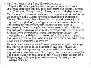  Μετά την καταστροφή της Χίου ο Κανάρης και
ο Υδραίος Πιπίνος σχεδόν μόνοι τους με τα πυρπολικά τους
ζητούσαν εκδίκηση από τον τούρκικο στόλο και καραδωκούσαν
μεταξύ Χίου και Τσεσμέ, αναζητώντας την κατάλληλη ευκαιρία.
Μετά από μέρες οι άνεμοι τους έκαναν το χατίρι και αποφάσισαν
να δράσουν. Σύμφωνα με τον ιστορικό Δημήτρη Φωτιάδη ο
Γιάννης "Τσάκαλος" Θεοφιλόπουλος με την καθοριστική του
συμβολή ως πηδαλιούχος, οδήγησε το πυρπολικό σε μία από τις
μπουκαπόρτες της οθωμανικής ναυαρχίδας και μαζί με
τον Κανάρη έδεσαν το τιμόνι και εγκατέλειψαν τελευταίοι το
πυρπολικό για να σιγουρέψουν την επιτυχία τους. - Κείνα τα λίγα
δευτερόλεπτα φτάνανε για να μας καταστρέψουν, έλεγε «μετ’
απεριγράπτου μειδιάματος» έπειτα από πολλά χρόνια ο γέρος
πια Κανάρης στο ποιητή Βαλαωρίτη. Είτανε τόσοι εκεί πάνω, που
μονάχα να φτύνανε θα μας έπνιγαν.
 Το πυρπολικό κατέστρεψε ολοσχερώς την ναυαρχίδα, ενώ παρά
την αποτυχία του Υδραίου πυρπολητή Aνδρέα Πιπίνου να
καταστρέψει ολοσχερώς την υποναυαρχίδα με το δικό του
πυρπολικό, προκάλεσαν μεγάλες ζημιές τόσο στην υποναυαρχίδα
όσο και σε άλλα 6 τούρκικα καράβια. Νεκρός έπεσε και ο ίδιος ο
Τούρκος αρχιναύαρχος (καπουδάν-πασάς) Καραλής, που
θάφτηκε στην Χίο.
 
