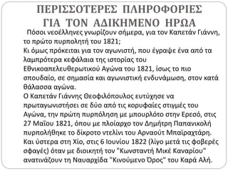 ΠΕΡΙΣΣΟΤΕΡΕΣ ΠΛΗΡΟΦΟΡΙΕΣ
ΓΙΑ ΤΟΝ ΑΔΙΚΗΜΕΝΟ ΗΡΩΑ
Πόσοι νεοέλληνες γνωρίζουν σήμερα, για τον Καπετάν Γιάννη,
το πρώτο πυρπολητή του 1821;
Κι όμως πρόκειται για τον αγωνιστή, που έγραψε ένα από τα
λαμπρότερα κεφάλαια της ιστορίας του
Εθνικοαπελευθερωτικού Αγώνα του 1821, ίσως το πιο
σπουδαίο, σε σημασία και αγωνιστική ενδυνάμωση, στον κατά
θάλασσα αγώνα.
Ο Καπετάν Γιάννης Θεοφιλόπουλος ευτύχησε να
πρωταγωνιστήσει σε δύο από τις κορυφαίες στιγμές του
Αγώνα, την πρώτη πυρπόληση με μπουρλότο στην Ερεσό, στις
27 Μαΐου 1821, όπου με πλοίαρχο τον Δημήτρη Παπανικολή
πυρπολήθηκε το δίκροτο ντελίνι του Αρναούτ Μπαϊραχτάρη.
Και ύστερα στη Χίο, στις 6 Ιουνίου 1822 (λίγο μετά τις φοβερές
σφαγές) όταν με διοικητή τον "Κωνσταντή Μικέ Καναρίου"
ανατινάζουν τη Ναυαρχίδα "Κινούμενο Όρος" του Καρά Αλή.
 