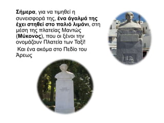 Σήμερα, για να τιμηθεί η
συνεισφορά της, ένα άγαλμά της
έχει στηθεί στο παλιό λιμάνι, στη
μέση της πλατείας Μαντώς
(Μύκονος), που οι ξένοι την
ονομάζουν Πλατεία των Ταξί!
Και ένα ακόμα στο Πεδίο του
Άρεως
 