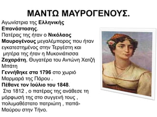 ΜΑΝΤΩ ΜΑΥΡΟΓΕΝΟΥΣ.
Αγωνίστρια της Ελληνικής
Επανάστασης.
Πατέρας της ήταν ο Νικόλαος
Μαυρογένους μεγαλέμπορος που ήταν
εγκατεστημένος στην Τεργέστη και
μητέρα της ήταν η Μυκονιάτισσα
Ζαχαράτη, Θυγατέρα του Αντώνη Χατζή
Μπάτη
Γεννήθηκε στα 1796 στο χωριό
Μαρμαρά της Πάρου .
Πέθανε τον Ιούλιο του 1848.
Στα 1812 , ο πατέρας της ανάθεσε τη
μόρφωσή της στο συγγενή τους ,
πολυμαθέστατο πατριώτη , παπά-
Μαύρου στην Τήνο.
 