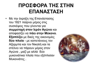 ΠΡΟΣΦΟΡΑ ΤΗΣ ΣΤΗΝ
ΕΠΑΝΑΣΤΑΣΗ
• Με την έκρηξη της Επανάστασης
του 1821 παίρνει μέρος στις
συσκέψεις που γίνονται για
συμμετοχή στον Ιερόν Αγώνα και
αποφασίζει να πάει στην Μύκονο.
Εξοπλίζει με δικές της οικονομίες
δύο πλοία - με καπετάνιους τον
Αζορμπα και τον Νικολή και τα
στέλνει να πάρουν μέρος στον
Αγώνα , μαζί με αλλά δύο
μυκονιάτικα πλοία που εξόπλισαν
Μυκονιάτες .
 