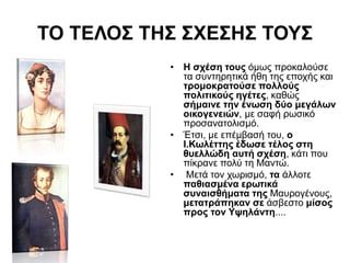 ΤΟ ΤΕΛΟΣ ΤΗΣ ΣΧΕΣΗΣ ΤΟΥΣ
• Η σχέση τους όμως προκαλούσε
τα συντηρητικά ήθη της εποχής και
τρομοκρατούσε πολλούς
πολιτικούς ηγέτες, καθώς
σήμαινε την ένωση δύο μεγάλων
οικογενειών, με σαφή ρωσικό
προσανατολισμό.
• Έτσι, με επέμβασή του, ο
Ι.Κωλέττης έδωσε τέλος στη
θυελλώδη αυτή σχέση, κάτι που
πίκρανε πολύ τη Μαντώ.
• Μετά τον χωρισμό, τα άλλοτε
παθιασμένα ερωτικά
συναισθήματα της Μαυρογένους,
μετατράπηκαν σε άσβεστο μίσος
προς τον Υψηλάντη....
 