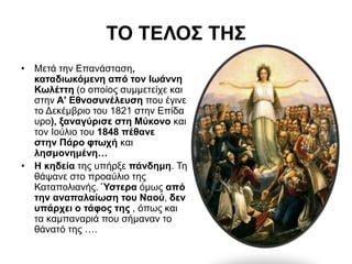 ΤΟ ΤΕΛΟΣ ΤΗΣ
• Μετά την Επανάσταση,
καταδιωκόμενη από τον Ιωάννη
Κωλέττη (ο οποίος συμμετείχε και
στην Α' Εθνοσυνέλευση που έγινε
το Δεκέμβριο του 1821 στην Επίδα
υρο), ξαναγύρισε στη Μύκονο και
τον Ιούλιο του 1848 πέθανε
στην Πάρο φτωχή και
λησμονημένη…
• Η κηδεία της υπήρξε πάνδημη. Τη
θάψανε στο προαύλιο της
Καταπολιανής. Ύστερα όμως από
την αναπαλαίωση του Ναού, δεν
υπάρχει ο τάφος της , όπως και
τα καμπαναριά που σήμαναν το
θάνατό της ….
 