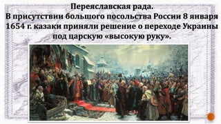 Переяславская рада.
В присутствии большого посольства России 8 января
1654 г. казаки приняли решение о переходе Украины
под царскую «высокую руку».
 