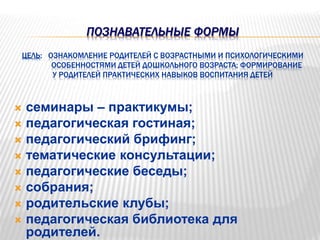 ПОЗНАВАТЕЛЬНЫЕ ФОРМЫ
ЦЕЛЬ: ОЗНАКОМЛЕНИЕ РОДИТЕЛЕЙ С ВОЗРАСТНЫМИ И ПСИХОЛОГИЧЕСКИМИ
ОСОБЕННОСТЯМИ ДЕТЕЙ ДОШКОЛЬНОГО ВОЗРАСТА; ФОРМИРОВАНИЕ
У РОДИТЕЛЕЙ ПРАКТИЧЕСКИХ НАВЫКОВ ВОСПИТАНИЯ ДЕТЕЙ
 семинары – практикумы;
 педагогическая гостиная;
 педагогический брифинг;
 тематические консультации;
 педагогические беседы;
 собрания;
 родительские клубы;
 педагогическая библиотека для
родителей.
 
