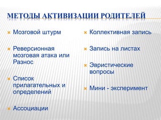 МЕТОДЫ АКТИВИЗАЦИИ РОДИТЕЛЕЙ
 Мозговой штурм
 Реверсионная
мозговая атака или
Разнос
 Список
прилагательных и
определений
 Ассоциации
 Коллективная запись
 Запись на листах
 Эвристические
вопросы
 Мини - эксперимент
 