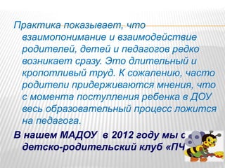 Практика показывает, что
взаимопонимание и взаимодействие
родителей, детей и педагогов редко
возникает сразу. Это длительный и
кропотливый труд. К сожалению, часто
родители придерживаются мнения, что
с момента поступления ребенка в ДОУ
весь образовательный процесс ложится
на педагога.
В нашем МАДОУ в 2012 году мы создали
детско-родительский клуб «ПЧЁЛКА»
 