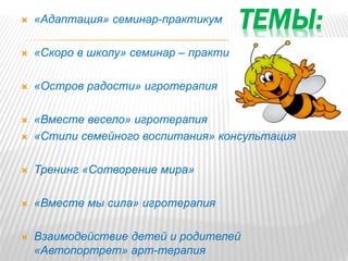 ТЕМЫ: «Адаптация» семинар-практикум
 «Скоро в школу» семинар – практикум
 «Остров радости» игротерапия
 «Вместе весело» игротерапия
 «Стили семейного воспитания» консультация
 Тренинг «Сотворение мира»
 «Вместе мы сила» игротерапия
 Взаимодействие детей и родителей
«Автопортрет» арт-терапия
 