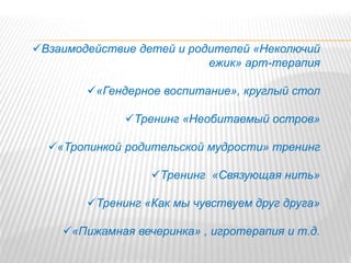Взаимодействие детей и родителей «Неколючий
ежик» арт-терапия
«Гендерное воспитание», круглый стол
Тренинг «Необитаемый остров»
«Тропинкой родительской мудрости» тренинг
Тренинг «Связующая нить»
Тренинг «Как мы чувствуем друг друга»
«Пижамная вечеринка» , игротерапия и т.д.
 
