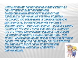 ИСПОЛЬЗОВАНИЕ РАЗНООБРАЗНЫХ ФОРМ РАБОТЫ С
РОДИТЕЛЯМИ СОЗДАЕТ ПОЗИТИВНУЮ
ЭМОЦИОНАЛЬНУЮ АТМОСФЕРУ В КОЛЛЕКТИВЕ
ВЗРОСЛЫХ И ОКРУЖАЮЩИХ РЕБЕНКА. РОДИТЕЛИ
ОСОЗНАЮТ, ЧТО ВОВЛЕЧЕНИЕ В ОБРАЗОВАТЕЛЬНУЮ
ДЕЯТЕЛЬНОСТЬ, ЗАИНТЕРЕСОВАННОЕ УЧАСТИЕ В
ВОСПИТАТЕЛЬНО – ОБРАЗОВАТЕЛЬНОМ ПРОЦЕССЕ ВАЖНО
НЕ ПОТОМУ, ЧТО ЭТОГО ХОЧЕТ ВОСПИТАТЕЛЬ, А ПОТОМУ,
ЧТО ЭТО НУЖНО ДЛЯ РАЗВИТИЯ РЕБЕНКА. ТЕМ САМЫМ
НАЧИНАЮТ ПРОЯВЛЯТЬ БОЛЬШЕ ИНИЦИАТИВЫ. ЧЕМ
ЛУЧШЕ НАЛАЖЕНО ОБЩЕНИЕ МЕЖДУ СЕМЬЕЙ И ДЕТСКИМ
САДОМ, ТЕМ БОЛЬШУЮ ПОДДЕРЖКУ ПОЛУЧИТ РЕБЕНОК,
ТЕМ ЖИЗНЬ ЕГО БУДЕТ ПОЛНА ПОЗИТИВНЫМИ
ВПЕЧАТЛЕНИЯМИ, ЛЮБОВЬЮ, ДОВЕРИЕМ К
ОКРУЖАЮЩИМ.
 