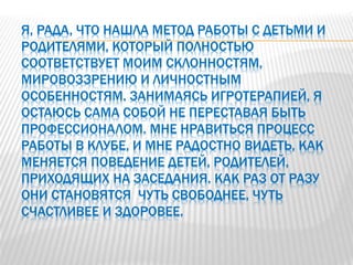Я, РАДА, ЧТО НАШЛА МЕТОД РАБОТЫ С ДЕТЬМИ И
РОДИТЕЛЯМИ, КОТОРЫЙ ПОЛНОСТЬЮ
СООТВЕТСТВУЕТ МОИМ СКЛОННОСТЯМ,
МИРОВОЗЗРЕНИЮ И ЛИЧНОСТНЫМ
ОСОБЕННОСТЯМ. ЗАНИМАЯСЬ ИГРОТЕРАПИЕЙ, Я
ОСТАЮСЬ САМА СОБОЙ НЕ ПЕРЕСТАВАЯ БЫТЬ
ПРОФЕССИОНАЛОМ. МНЕ НРАВИТЬСЯ ПРОЦЕСС
РАБОТЫ В КЛУБЕ, И МНЕ РАДОСТНО ВИДЕТЬ, КАК
МЕНЯЕТСЯ ПОВЕДЕНИЕ ДЕТЕЙ, РОДИТЕЛЕЙ,
ПРИХОДЯЩИХ НА ЗАСЕДАНИЯ. КАК РАЗ ОТ РАЗУ
ОНИ СТАНОВЯТСЯ ЧУТЬ СВОБОДНЕЕ, ЧУТЬ
СЧАСТЛИВЕЕ И ЗДОРОВЕЕ.
 
