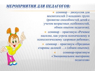 МЕРОПРИЯТИЯ ДЛЯ ПЕДАГОГОВ:
 семинар – дискуссия для
воспитателей 2-младших групп
(развитие способностей детей с
учетом возрастных особенностей,
обмен опытом педагогов);
 семинар – практикум «Речевое
насилие, как угроза психическому и
психологическому здоровью ребенка»;
 семинар – практикум «Преданья
старины далекой …» (обмен опытом);
 семинар-практикум
«Эмоциональное выгорание
педагогов»
 