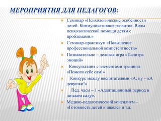 МЕРОПРИЯТИЯ ДЛЯ ПЕДАГОГОВ:
 Семинар «Психологические особенности
детей. Коммуникативное развитие .Виды
психологической помощи детям с
проблемами.»
 Семинар-практикум «Повышение
профессиональной компетентности»
 Познавательно – деловая игра «Палитра
эмоций»
 Консультация с элементами тренинга
«Помоги себе сам!»
 Конкурс между воспитателями «А, ну – кА
девушки!»
 Пед. часы – 1 «Адаптационный период в
детском саду».
 Медико-педагогический консилиум –
«Готовность детей к школе» и т.д.
 